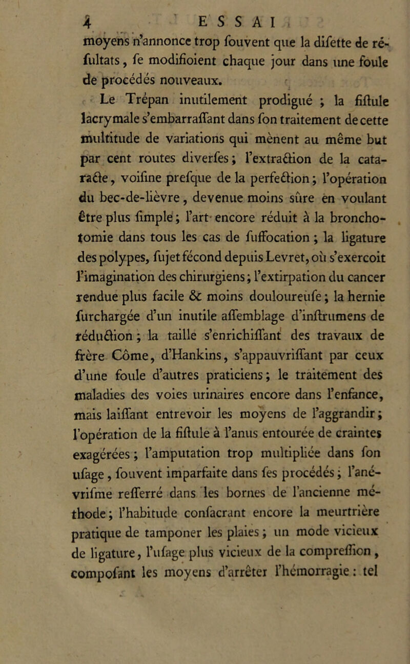 moyens n’annonce trop fou vent que la difette de ré- fultats, fe modifîoient chaque jour dans luie foule de procédés nouveaux. Le Trépan inutilement prodigué ; la fiftule lacrymale s’embarraffant dans fon traitement de cette multitude de variations qui mènent au même but par cent routes diverfes; l’extraûion de la cata- raâe, voifine prefque de la perfeôion ; l’opération du bec-de-lièvre, devenue moins sûre en voulant être plus fimplé ; l’art- encore réduit à la broncho- . tomie dans tous les cas de fufFocation ; la ligature des polypes, fujet fécond depuis Levret, où s’exercoit l’imagination des chirurgiens ; l’extirpation du cancer rendue plus facile & moins douloureüfe ; la hernie furchargée d’un inutile aflemblage d’inflrumens de réduâion ; la taille s’enrichiffant' des travaux de frère Côme, d’Hankins, s’appauvriffant par ceux d’une foule d’autres praticiens; le traitement des maladies des voies urinaires encore dans l’enfance, mais laiffant entrevoir les moyens de l’aggrandir ; l’opération de la fiftule à l’anus entourée de craintes exagérées ; l’amputation trop multipliée dans fon ufage, fouvent imparfaite dans fes procédés ; l’ané- vrifme reflerré dans les bornes de l’ancienne mé- thode; l’habitude confacrant encore la meurtrière pratique de tamponer les plaies ; un mode vicieux de ligature, l’ufage plus vicieux de la compreffion, compofant les moyens d’arrêter l’hémorragie : tel