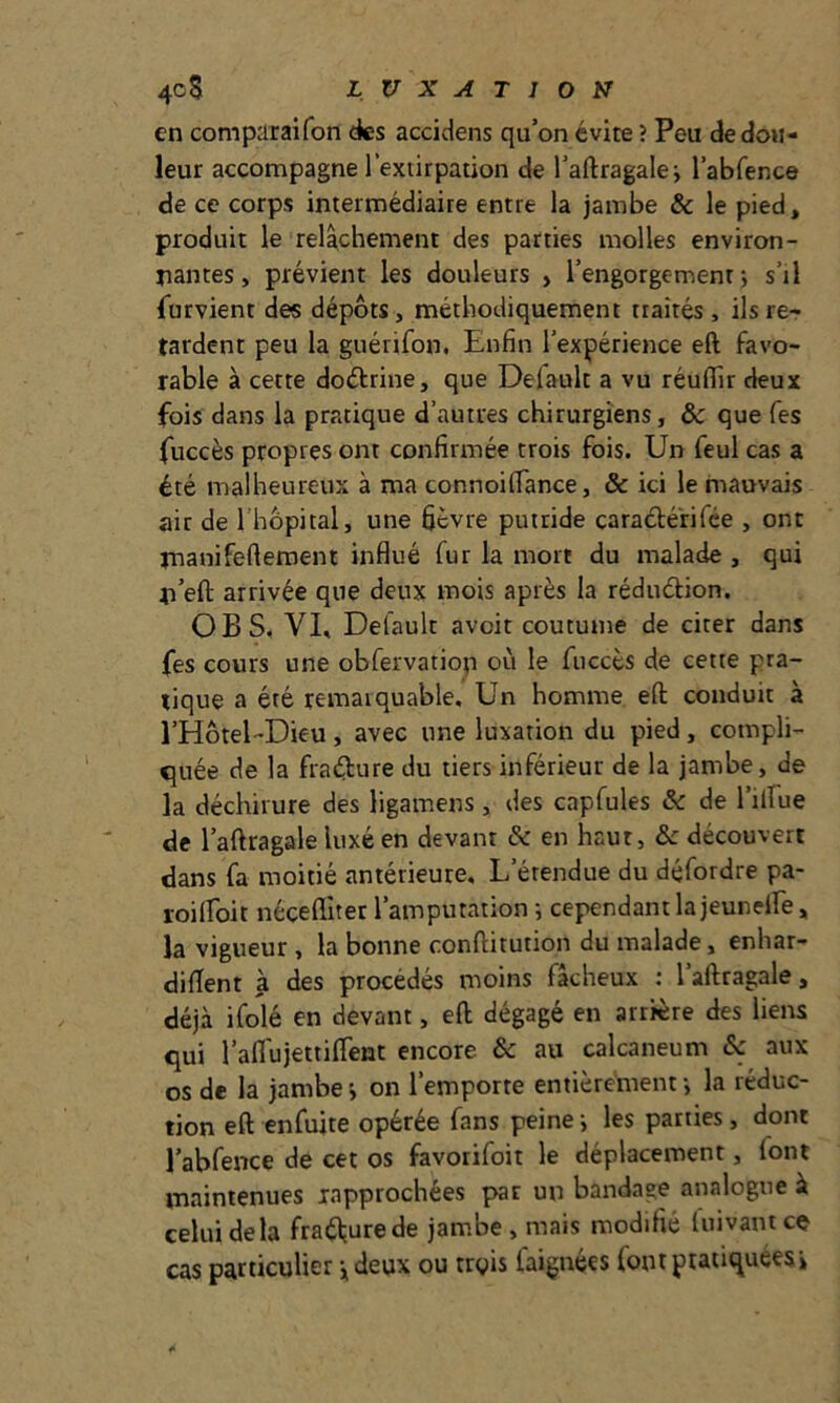 en comparaifon des accidens qu’on évite ? Peu de dou- leur accompagne l’extirpation de l’aftragalei l’abfence de ce corps intermédiaire entre la jambe & le pied, produit le relâchement des parties molles environ- nantes, prévient les douleurs , l’engorgement; s’il Turvient des dépôts, méthodiquement traités , ils re- tardent peu la guérifon. Enfin l’expérience eft favo- rable à cette doctrine, que Default a vu réufllr deux fois dans la pratique d’autres chirurgiens, & que Tes fuccès propres ont confirmée trois fois. Un feul cas a été malheureux à ma connoifiance, & ici le mauvais air de 1 hôpital, une fièvre putride caraétéfifée , ont nianifefteroent influé fur la mort du malade , qui n’eft arrivée que deux mois après la rédudion. O B S, VE Default avoit coutume de citer dans fes cours une obfervatiop où le fuccès de cette pra- tique a été remarquable. Un homme eft conduit à l’Hotel-Dieu, avec une luxation du pied, compli- <}uée de la fradure du tiers inférieur de la jambe, de la déchirure des ligamens, des capfules & de l’ilfue de l’aftragale luxé en devant & en haut, & découvert dans fa moitié antérieure. L’étendue du défordre pa- roiiïbit néçefliter l’amputation ; cependant la jeuneife, la vigueur, la bonne conflitution du malade, enhar- diflent à des procédés moins fâcheux ; l’aftragale, déjà ifolé en devant, eft dégagé en arrière des liens qui raflujettifTent encore & au calcanéum & aux os de la jambe ; on l’emporte entièrement -, la réduc- tion eft enfuite opérée fans peine ; les parties, dont l’abfence de cet os favorifoit le déplacement, font maintenues rapprochées par un bandage analogue à celui delà fraéturede jambe , mais modifié luivantcç cas particulier jdeux ou rrgis faignées font pratiquées»
