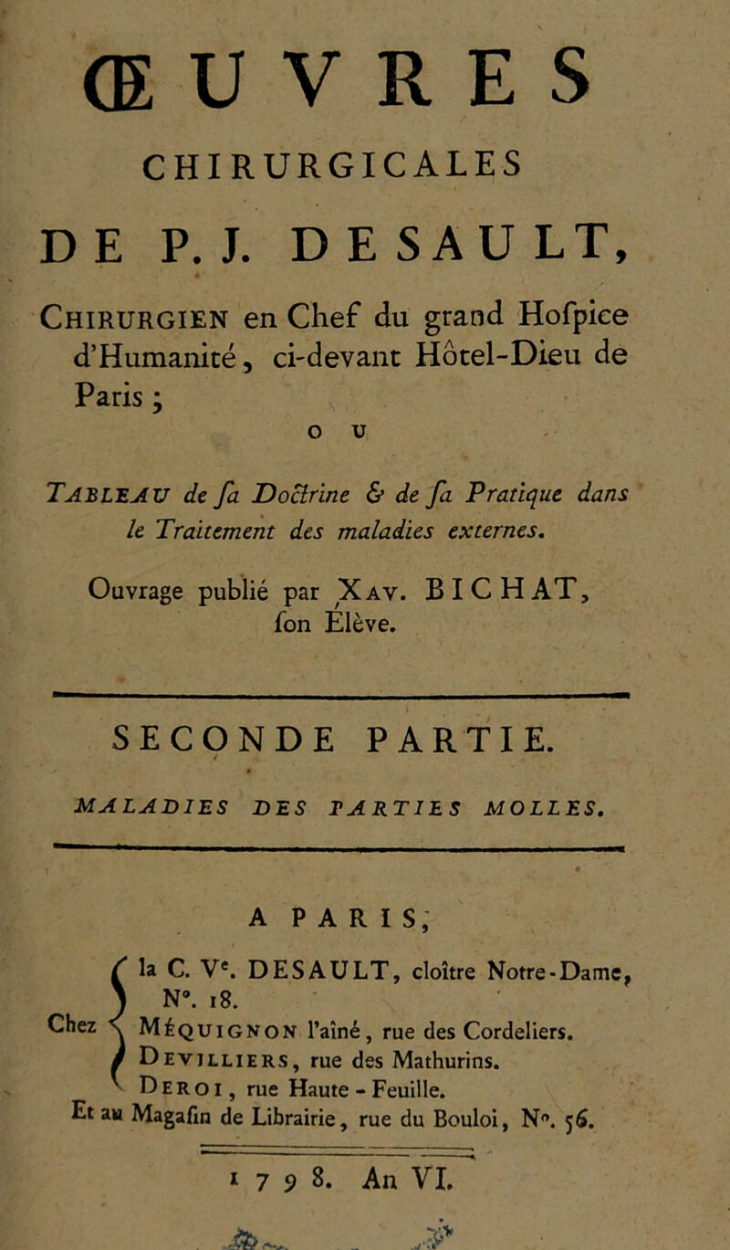 ŒUVRES CHIRURGICALES DE P. J. D E SAU LT, Chirurgien en Chef du grand Hofpiee d’Humanicé, ci-devant Hôtel-Dieu de Paris; ^ O U Tableau de fa Dourine & de fa Pratique dans le Traitement des maladies externes. Ouvrage publié par Xav. B I C H AT, fon Elève. SECONDE PARTIE. 4 MALADIES DES TARTIES MOLLES. A PARIS; T la C. V*. DESAULT, cloître Notre-Dame, 1 N». i8. Chez \ Méquignon l’aîné, rue des Cordeliers. / Devilliers, rue des Mathurins. ^ Dero I, rue Haute - Feuille. Et au Magafin de Librairie, rue du Bouloi, N. 56. 1798. An VI.