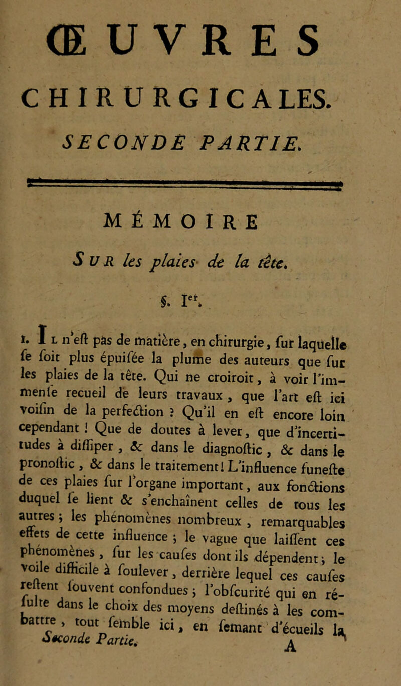 CHIRURGICA LES. SECONDÉ PARTIE. MÉMOIRE Sur les plaies' de la tète. %. r*. 1. I L n'eft pàs de matière, en chirurgie, fur laquelle fè foit plus épuifée la pluAe des auteurs que fur les plaies de la tête. Qui ne croiroit, à voir Tim- menlè recueil dé leurs travaux , que lart eft ici voifin de la perfeèlion î Qu’il en efl: encore loin cependant i Que de doutes à lever, que d’incerti- tudes à diffiper, &c dans le diagnoftic , ôc dans le pronollic , & dans le traitement! L’influence funefte de ces plaies fur l’organe important, aux fondtions duquel fe lient ôc s’enchaînent celles de tous les autres j les phénomènes nombreux , remarquables effets de cette influence ; le vague que laiflfent ces phénomènes, fur les caufes dont ils dépendent j le voile difficile à foulever, derrière lequel ces caufes relient louvent confondues} l’obfcurité qui en ré- lulte dans le choix des moyens deftinés à les com- battre , tout femble ici, en femant d’écueils k oêcondc Partie, ^