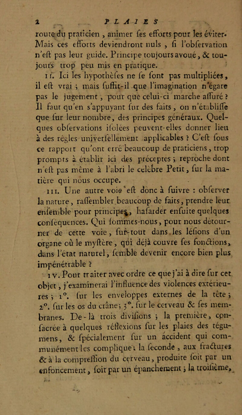 1 PLAIES route du praticien , animer fes efforts pour les éviter» Mais ces efforts deviendront nuis , fi robfervation n’eft pas leur guide. Principe toujours avoué, & tou- jours trop peu mis en pratique. I ï. Ici les hypothèfes ne fe font pas multipliées, il eft vrai ; mais fuffit-il que Timagination n’égare pas le jugement, pour que celui-ci marclie affuré ? Il faut qu’en s’appuyant fur des faits, on n’établiffe que fur leur nombre, des principes généraux. Quel- ques obfervations ilolées peuvent-elles donner lieu à des régies unjverfellement applicables î C’efl: fous ce rapport qu’ont erré beaucoup de praticiens, trop prompts à établir ici des préceptes j reproche dont n’efi: pas même à l’abri le cclèbre Petit, fur la ma- tière qui nous occupe. III. Une autre voie'efl: donc à fuivre : obferver la nature, raffembler.beaucoup de faits, prendre leur enfemble pour principe^, hafarder enfuite quelques conféquences. Qui fomines-nous, pour nous détour- ner de cette voie, fufrtout dans.les léfions d’un organe où le myftère, qüi déjà couvre fes fondions, dans l’état naturel, fcmble devenir encore bien plus impénétrable î IV. Pour traiter avec ordre ce que j’ai à dire fur cet objet, j’examinerai l’influence des violences extérieu- res ; I®. fur les enveloppes externes de la tête y i®. fur les os du crâne; 3®. fur le cerveau & fes mem- branes. De-là trois divifions ; la première, cpn- facrée à quelques réflexions fur les plaies des tégu- mens, & fpécialemenr fur un accident qui com- munément les compliquer la fécondé , aux fradtures &à la compreflion du cçrveau, produite foit par un enfoncement, foit par un eiianclienient 3 la troilitme.