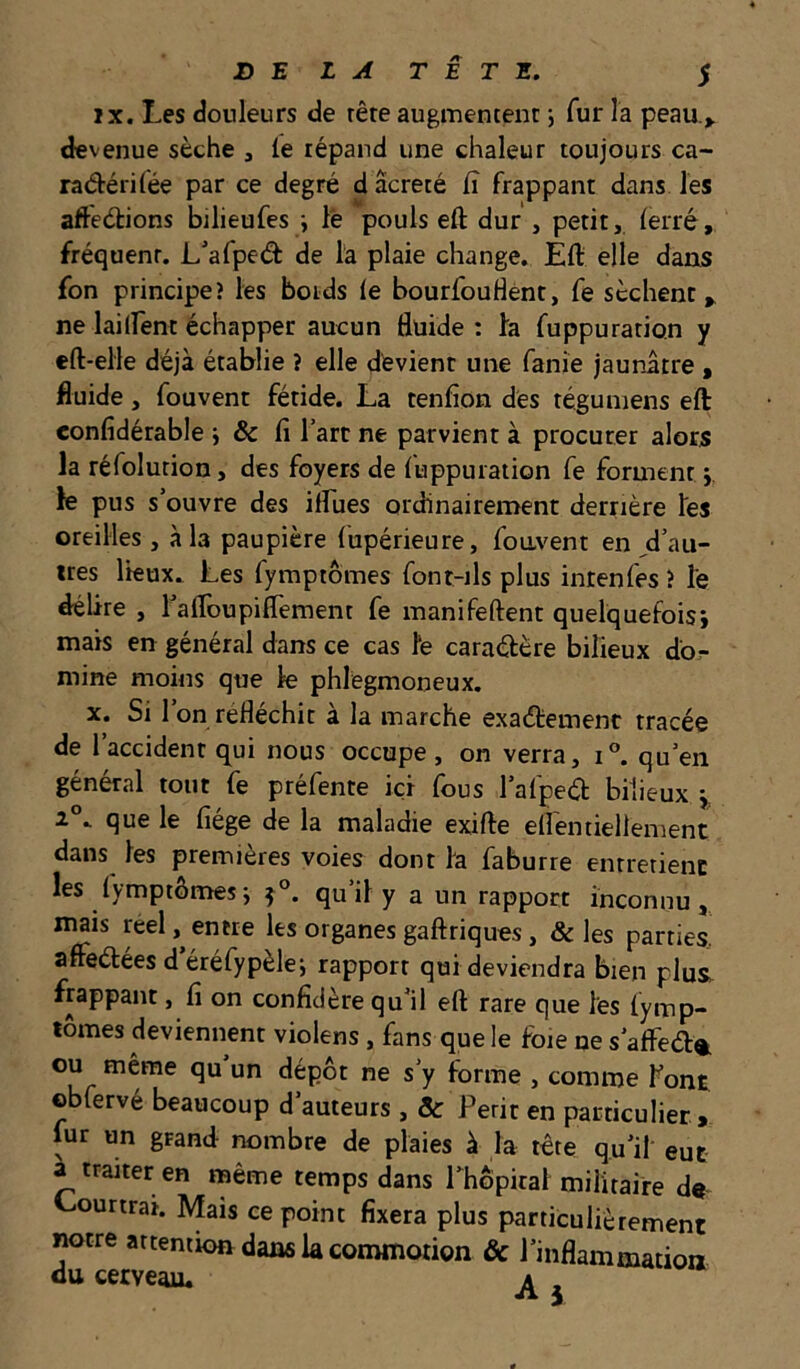 IX. Les douleurs de rêre augmentent ; fur la peau de venue sèche , le lépand une chaleur toujours ca- radérifée par ce degré d acreté lî frappant dans les aftedions bilieufes i le pouls eft dur , petit, lerré, fréquent. L'afped de la plaie change. Eft elle dans fon principe? les boids le bourfouHènt, fe sèchent,, ne laiirent échapper aucun fluide ; fa fuppuration y eft-elle déjà établie î elle devient une fanie jaunâtre , fluide , fouvent fétide. La tenflon des téguniens eft eonlîdérable i & fi l’art ne parvient à procurer alors la réfolurion, des foyers de fuppuration fe forment i. le pus s’ouvre des ilfues ordinairement derrière les oreilles, à la paupière fupérieure, foavent en ,d’au- ttes lieux. Les fymptômes font-ils plus intenfes ? le délire , rafloupilTement fe manifeftent quelquefois*, mais en général dans ce cas fe caradère bilieux dbr mine moins que le phlegmoneux. X. Si l’on réfléchit à la marche exadement tracée de l’accident qui nous occupe, on verra, i®. qu’en général tout fe préfente ici fous l’alped bilieux y 1°^ que le fiége de la maladie exifte eflentiellement dans les premières voies dont la faburre entretient les lymptômesJ 5°. qu’il y a un rapport inconnu, mais réel, entre les organes gaftriques, & les parties., affedées d éréfypèle; rapport qui deviendra bien plus^ frappant, fi on confidère qu’il eft rare que les lymp- tômes deviennent violens, fans que le foie ne s’affed®. ou même qu un dépôt ne s’y forme , comme font obfervé beaucoup d’auteurs , & Périr en particulier, fur un grand nombre de plaies à la tête qu’il eut a traiter en même temps dans rhôpiral militaire d« Lourtrat. Mais ce point fixera plus particulièrement notre attention dans la commotion & l’inflammation du cerveau. ^ ^