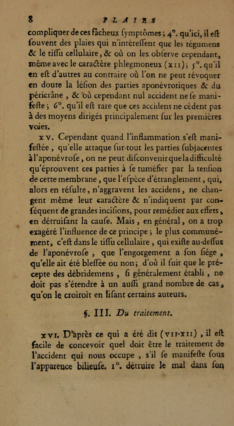 compliquer de ces fâcheux fyraptômes i 4®. qu’ici, il eft fouvent des plaies qui n’inrérelTent que les tégumens & le tiflu cellulaire, & où on les obferve cependant, même avec le caradère phlegmoneux (xii) j 5°. qu’il en eft d’autres au contraire où l’on ne peut révoquer en doute la léfion des parties aponévrotiques & du péricrâne , & 'où cependant nul accident nefe mani- fsfte i 6°. qu’il eft rare que ces accidens ne cèdent pas à des moyens dirigés principalement fur les premières voies. XV. Cependant quand l’inflammation s’eft mani- feftée , qu’elle attaque fur-tout les parties fubjacentes àl’aponévrofe, on ne peut difconvenirqueladifficulté qu’éprouvent ces parties à fe tuméfier par la tenfion de cette membrane, que l’efpèce d’étranglement, qui, alors en réfulte, n’aggravent les accidens, ne chan- gent même leur caraétère & n’indiquent par con- féquent de grandes incifîons, pour remédier aux effets, en détruifant la caufe. Mais , en général, on a trop exagéré l’influence de ce principe j le plus communé- ment, c’eft dans le tiffu cellulaire, qui exifte au-deffus de l’aponévrofe , que l’engorgement a fon fiége , qu’elle ait été bleffée ou non; d’où il fuit que le pré- cepte des débridemens , fi généralement établi , ne doit pas s’étendre à un aufli grand nombre de cas, qu’on le croiroit en lifant certains auteurs. §. III. Du traitement, XVI. D’après ce qui a été dit (vii-xii) , il eft fecile de concevoir quel doit être le traitement de l’accident qui nous occupe , s’il fe manifêfte fous l’apparence bilieufe. 1°. détruire le mal dans foq