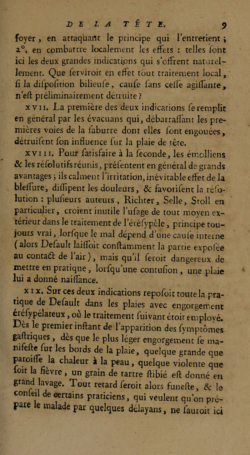 foyer, en attaquant le principe qui l’entretient j 1°. en combattre localement les effets : telles font ici les deux grandes indications qui s’offrent naturel- lement. Que ferviroit en effet tout traitement local, fl la difpofition bilieufe, caufe fans ceffe agillante, n’efl: préliminairement détruite? XVII. La première des deux indications fe remplit en général par les évacuans qui, débarraffant les pre- mières voies de la faburre dont elles font engouées, détruifent fon influence fur la plaie de tête. XVIII. Pour fatisfaire à la ieconde, les émolliens & les réfolutifsréunis, préfentent en général de grands avantages 5 ils calment l’irritation, inévitable effet de la bleffure, diflîpent les douleurs, & favorifent la réfo- lution: plufieurs auteurs, Ricliter, Selle, Stoll en particulier, croient inutile l’ufage de tout moyen ex- térieur dans le traitement de l’éréfypèle, principe tou- jours vrai, lorfque le mal dépend d’une caufe interne (alors Default laiflbit conftamraent la partie expofée au contad de l’air), mais qu’il feroit dangereux de mettre en pratique, lorsqu’une contufion, une plaie lui a donné naiflànce. XIX, Sur ces deux indications repofoit toute la pra- tique de Default dans les plaies avec engorgement ^éfypélateux, où le traitement fuivant étoir employé. Dès le premier inftant de l’apparition des fymptômes gaftriques, dès que le plus léger engorgement fe ma- nifefte fur les bords de la plaie, quelque grande que paroiffe la chaleur à la peau, quelque violente que loit la fièvre, un grain de tartre ftibié eft donné en grand lavage. Tout retard feroit alors funefte, & le conleil de «rtains praticiens, qui veulent qu’on pré- pare le malade par quelques délayans, ne fauioir ici