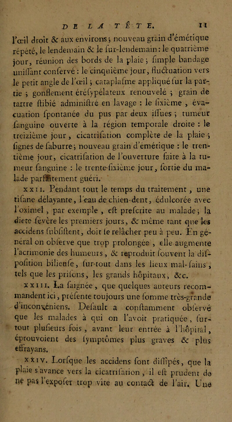 l’œil droit & aux environs j nouveau grain d’émétique répété, le lendemain & ie fur-lendemain: le quatrième jour, réunion des bords de la plaie i fimple bandage unilfanr confervé : le cinquième jour, Huduation vers le petit angle de l’œil j cataplafme appliqué fur la par- tie i gonflement éréfypélateux renouvelé j grain de tartre ftibié adminiftré en lavage : le fixième , éva- cuation fpontanée du pus par deux ilfues ; tumeur fanguine ouverte à la région temporale droite : le treizième jour, cicatrifation complète de la plaie *, lignes defaburrei nouveau grain d’émétique : le tren- tième jour, cicatrifation de l’ouverture faite à la ru- meur fanguine : le trente-fixième jour, Ionie du ma- lade parflfitement guéri. XXII. Pendant tout le temps du traitement, une tifane délayante, l'eau de chien-dent, édulcorée avec l’oximel , par exemple , eft prefcrite au malade ; la diete févère les premiers jours, & même tant que les accidens fubfiftent, doit (e relâcher peu à peu. En gé- néral on oblerve que trop prolongée , elle augmente l’acrimonie des humeurs, Ôc reproduit fouvent la dif- pofition bilienfe, fur-tout dans les lieux mal-fains , tels que les priions, les grands hôpitaux, &c. XXIII. La faignée , que quelques auteurs recom- mandent ici, préfente toujours une (omme très-grande d incon^éniens. Defaulr a conflamment obfervé que les malades à qui on l’avoit pratiquée, fur- tour plufieurs fois, avant leur entrée à l'hôpital, éprouvoient des lymptômes plus graves &c plus eftrayans. xXiv. Lorfque.les accidens font diflipés, que la plaie s avance vers la cicatnlation , il efl: prudent de nç pas 1 expofer trop vite au contaét de l’air. Une