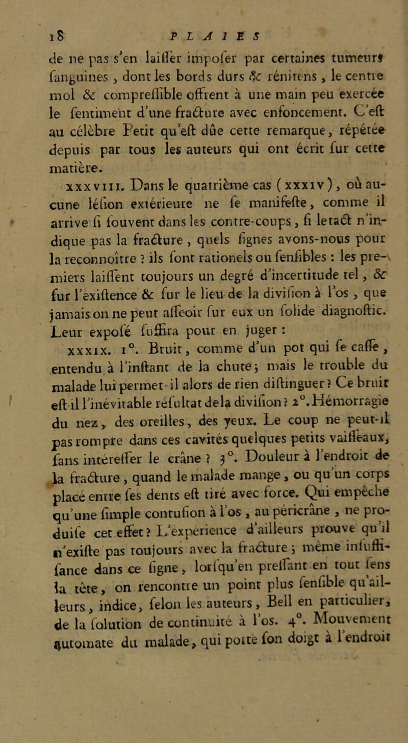 de ne pas s’en laillèr impoler par certaines tumenrj fanguines , dont les bords durs <?<: rénirtns, le centre mol & coraprelllble offrent à une main peu exercée le fentiment d’une fradure avec enfoncement. C’eft au célèbre Petit qu’eft due cette remarque, répétée depuis par tous les auteurs qui ont écrit fur cette matière. xxxvin. Dans le quatrième cas ( xxxiv), où au- cune léfion extérieure ne fe manifefte, comme il arrive fi fouvent dans les contre-coups, fi letad n’in- dique pas la fradure , quels fignes avons-nous pour la reconnoître î ils font rationels ou fenfibles : les pre-\ miers laiffent toujours un degré d’incertitude tel, ôc fur l’exiftence & fur le lieu de la divilion à l’os, que jamais on ne peut affeoit fur eux un folide diagnoftic. Leur expofé fuffira pour en juger : XXXIX. 1°. Bruit, comme d’un pot qui fe cafiè , entendu à l’inrtant de la chute ; mais le trouble du malade lui permet-il alors de rien diftinguer ? Ce bruit eft-il l’inévitable réfultat delà divifion? x°. Hémorragie du nez, des oreilles, des yeux. Le coup ne peut-il pas rompre dans ces cavités quelques petits vaiffeaux, fans intéreffer le crâne? 3°. Douleur à l’endroit de la fradure, quand le malade mange, ou qu un corps placé entre fes dents eft tiré avec force. Qui empêche qu’une fimple courufion a 1 os , au péricrane , ne pro- duife cet effet ? L’exi:>erience d’ailleurs prouve qu’il lî’exifte pas toujours avec la fradure j même infuffi- fance dans ce figne, lorfqu’en preffant en tout lens la tête, on rencontre un point plus fenfible qu’ail- leurs, indice, félon les auteurs, Bell en particulier, de la loluiion de continuité à 1 os. 4 . Mouvement automate du malade, qui porte fon doigt à 1 endroit