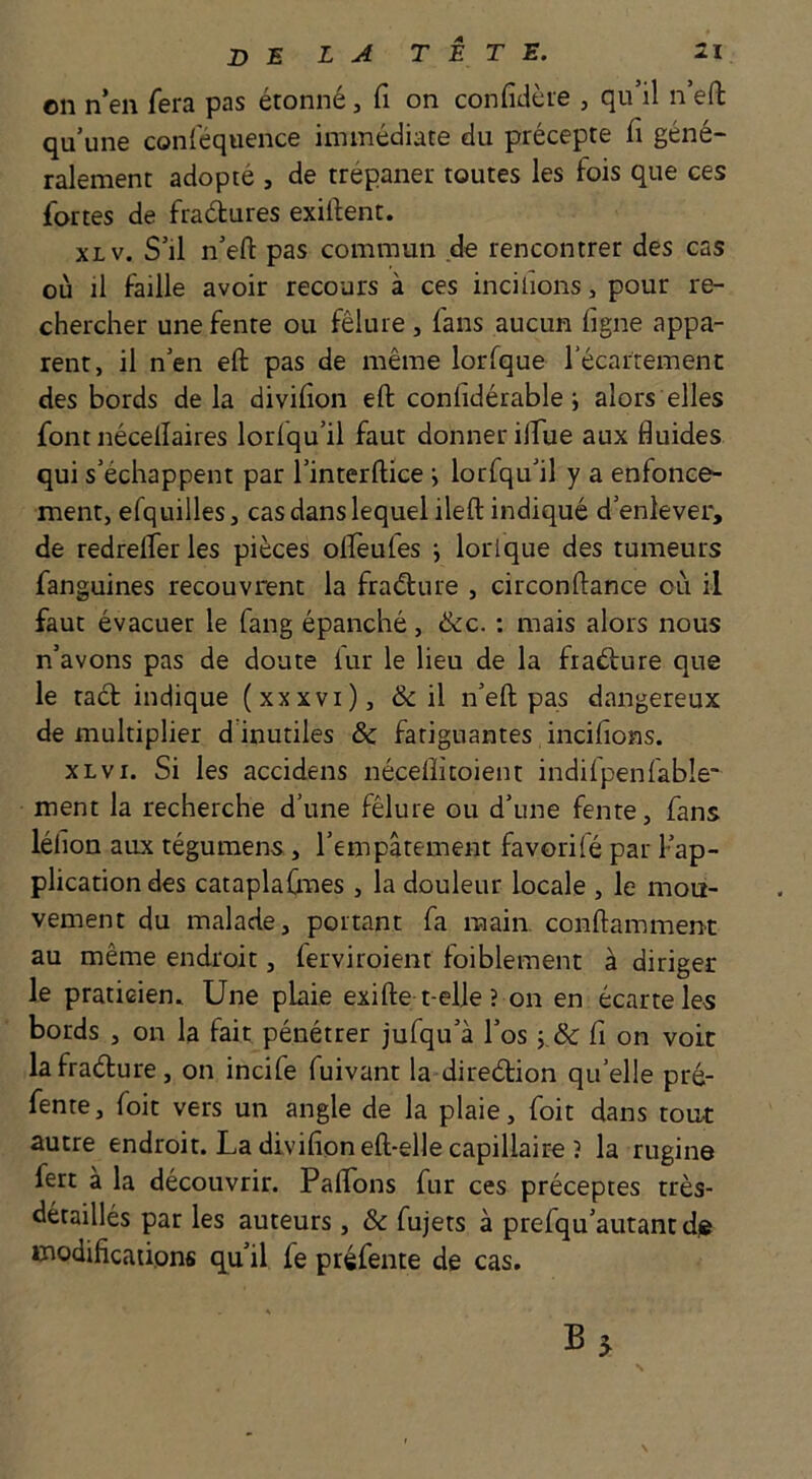 on n’en fera pas étonné, fi on confidère , qu’il n’efl: qu’une conféquence immédiate du précepte fi géné- ralement adopté , de trépaner toutes les fois que ces fortes de fradures exiilent. xLv. S’il n’efl: pas commun de rencontrer des cas où il faille avoir recours à ces incitions, pour re- chercher une fente ou fêlure, fans aucun figne appa- rent, il n’en efl: pas de même lorfque l’écarremenc des bords de la divifion efl: confidérable i alors elles font nécelîaires lorlqu’il faut donner ilfue aux fluides qui s’échappent par l’interftice •, lorfqu’il y a enfonce- ment, efquilles, cas dans lequel ilefl: indiqué d’enlever, de redrelfer les pièces olïèufes j lorlque des tumeurs fanguines recouvrent la fradure , eirconftance où il faut évacuer le fang épanché, de. ; mais alors nous n’avons pas de doute lur le lieu de la fradure que le tad indique (xxxvi), d il n’efl; pas dangereux démultiplier d inutiles d fatiguantes incilions. xLvx. Si les accidens nécelîitoient indifpenfable ment la recherche d’une fêlure ou d’une fente, fans léfion aux tégumens, l’empâtement favori(é par Kap- plication des cataplafmes , la douleur locale , le mou- vement du malade, portant fa main, conftamment au même endroit, ferviroient faiblement à diriger le praticien. Une plaie exifte t elle ? on en écarte les bords , on la fait pénétrer jufqu’à l’os i.d fi on voit la fradure, on incife fuivant la diredion qu’elle pré- fente, foit vers un angle de la plaie, fiait dans tour autre endroit. La divifion eft-elle capillaire 3 la rugine fert à la découvrir. Paflbns fur ces préceptes très- détaillés par les auteurs, d fujets à prefqu’autant die modifications qu’il fe préfente de cas.