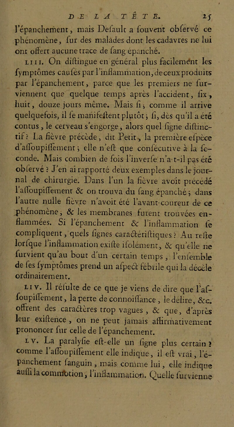 répanchemein, mais Defaulc a fouveiit obfervé ce phénomène, fur des malades dont les cadavres ne lui ont otîerc aucune trace de fang épanché. LUI. On diftingue en général plus facilemént les fymptômes caules par l’inflammation,deceuxproduits par l’épanchement, parce que les premiers ne fur- viennent que quelque temps après l’accident, flx, huit, douze jours même. Mais fi i comme il arrive quelquefois, il fe manifelfent plutôt i fi, dès qu’il a été contus , le cerveau s’engorge, alors quel figne diftinc- tif? La fièvre précède, dit Petit-, la premièreefpèce d’alfoupilfèment ; elle n’efl: que conlécutive à la fé- condé. Mais combien de fois l’inverfe n’a t-il pas été obfervé ? J’en ai rapporté deux exemples dans le jour- nal de chirurgie. Dans l’un la fièvre avoir précédé 1 afloupiffemenr & on trouva du fang épanché j dans 1 autre nulle fièvre n avoir été l’avant-coureur de ce phénomène, & les membranes furent trouvées en- flammées. Si l’épanchement 6c l’inflammation fe compliquent, quels fignes caradériftiques ? Au refte lorfque l’inflammation exifte ifolément, 6c qu’elle ne furvient qu’au bout d’un certain temps, l’enfemble de fes fymptômes prend un afpeél fébrile qui la décèle ordinairement. Li V. Il rélulte de ce que je viens de dire que faf- foupilTement, la perte de connoifiance , le délire, 6cc. offrent des caraéteres trop vagues , 6c que, d’après leur exiftence , on ne peut jamais affirmativement prononcer fur celle de l’épanchement. Lv. La paralyfie eft-elle un figne plus certain? comme rafToupiirement elle indique, il eft vrai, l’é- panchement fanguin, mais comme lui, elle indique auffi la comnlbtion, l’inflammation. Quelle furvienue