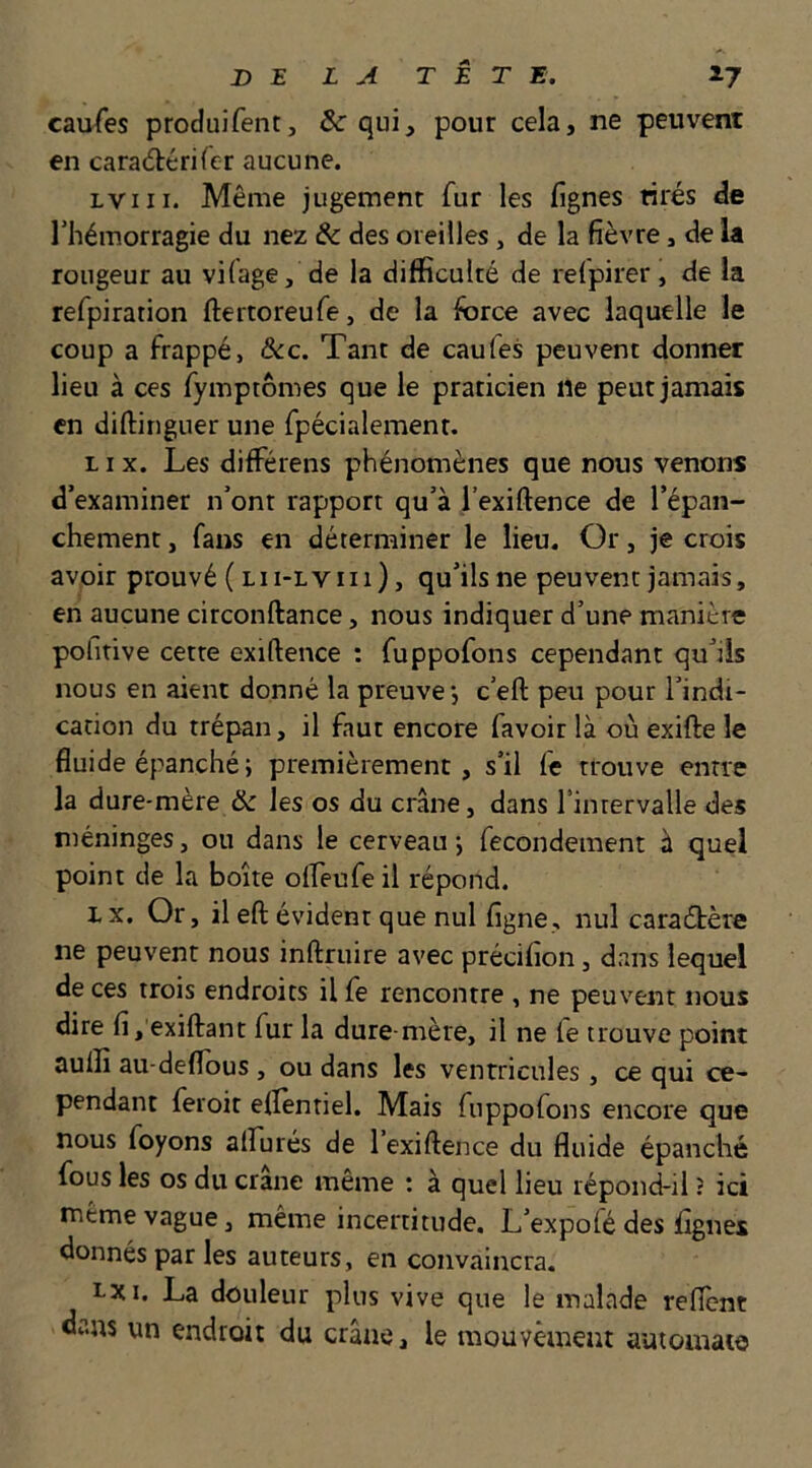 caufes produifent, &: qui, pour cela, ne peuvent en carad:éri(er aucune. Lviii. Même jugement fur les lignes tirés de riiémorragie du nez & des oreilles, de la fièvre, de la rougeur au vHage, de la difficulté de refpirer, de la refpiration ftertoreufe, de la force avec laquelle le coup a frappé, ôcc. Tant de caufes peuvent donner lieu à ces fymptômes que le praticien lie peut jamais en diftinguer une fpécialement. LI X. Les différens phénomènes que nous venons d’examiner n’ont rapport qu’à l’exiftence de l’épan- chement , fans en déterminer le lieu. Or, je crois avoir prouvé ( lii-lviu) , qu’ils ne peuvent jamais, en aucune circonftance, nous indiquer d’une manière pohtive cette exiftence : fuppofons cependant qu’ils nous en aient donné la preuve j c’eft peu pour l’indi- cation du trépan, il faut encore favoir là où exifte le fluide épanché; premièrement, s’il fe trouve entre la dure-mère & les os du crâne, dans rinrervalle des méninges, ou dans le cerveau ; fecondement à quel point de la boîte oflèufe il répond. Lx. Or, il eft évident que nul figne, nul caradhère ne peuvent nous inftruire avec précifion, dans lequel de ces trois endroits il fe rencontre , ne peuvent nous dire fi, exiftant fur la dure-mère, il ne fe trouve point auffi au-deflous , ou dans les ventricules, ce qui ce- pendant feroit eflentiel. Mais fuppofons encore que nous foyons alhurés de 1 exiftence du fluide épanché fous les os du crâne même : à quel lieu répond-il ? ici même vague 3 même incertitude. L’expofé des lignes donnés par les auteurs, en convaincra. ï-xi. La douleur plus vive que le malade reflcnt dans un endroit du crâne, le mouvèment automate