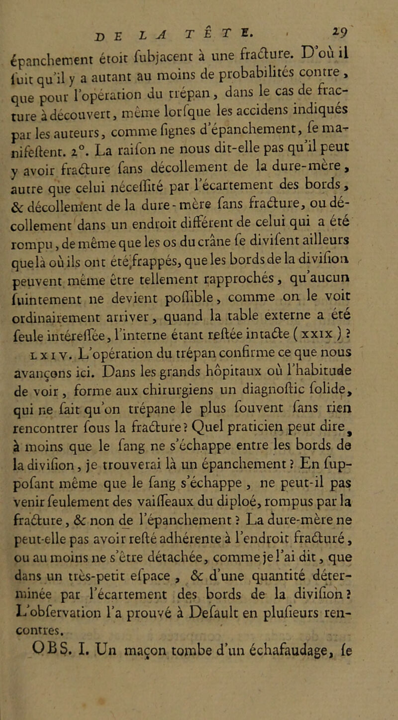 de LA TÊTE. . 2.9 épanchement étoit fubjacent à une fradlure. D où il luit qu’il y a autant au moins de probabilités contre , que pour l’opération du trépan, dans le cas de frac- ture à découvert, même lorfque les accidens indiqués par les auteurs, comme fignes d’épanchement, fe ma- nifeftenr. i°. La raifon ne nous dit-elle pas qu’il peut y avoir fradure fans décollement de la dure-mère, autre que celui necelîitc par 1 ecartement des bords, & décollem'ent de la dure-mère fans fradure, ou dé- collement dans un endroit different de celui qui a ete rompu, de même que les os du crâne fe divifent ailleurs quelà où ils ont été,frappés, que les bords de la divifion peuvent même être tellement rapprochés, qu aucun fuintement ne devient pofTible, comme on le voit ordinairement arriver, quand la table externe a été feule intérelfée, l’interne étant reliée intade ( xxix ) ? L XIV. L’opération du trépan confirme ce que nous avançons ici. Dans les grands hôpitaux où l’habitude de voir, forme aux chirurgiens un diagnoftic folide, qui ne fait qu’on trépane le plus fouvent fans rien rencontrer fous la fradure? Quel praticien peut dire^ à moins que le fang ne s’échappe entre les bords de la divifion, je trouverai là un épanchement ? En fup- pofant même que le fang s’échappe, ne peut-il pas venir feulement des vaiffeaux du diploé, rompus par la fradure, & non de l’épanchement î La dure-mère ne peut-elle pas avoir refté adhérente à l’endroit fraduré, ou au moins ne s’être détachée, comme je l’ai dit, que dans un très-petit efpace , & d’une quantité déter- minée par l’écartement des bords de la divifion? L’obfervation l’a prouvé à Default en plufieurs ren- contres. O B S. I. Un maçon tombe d’un échafaudage, fe