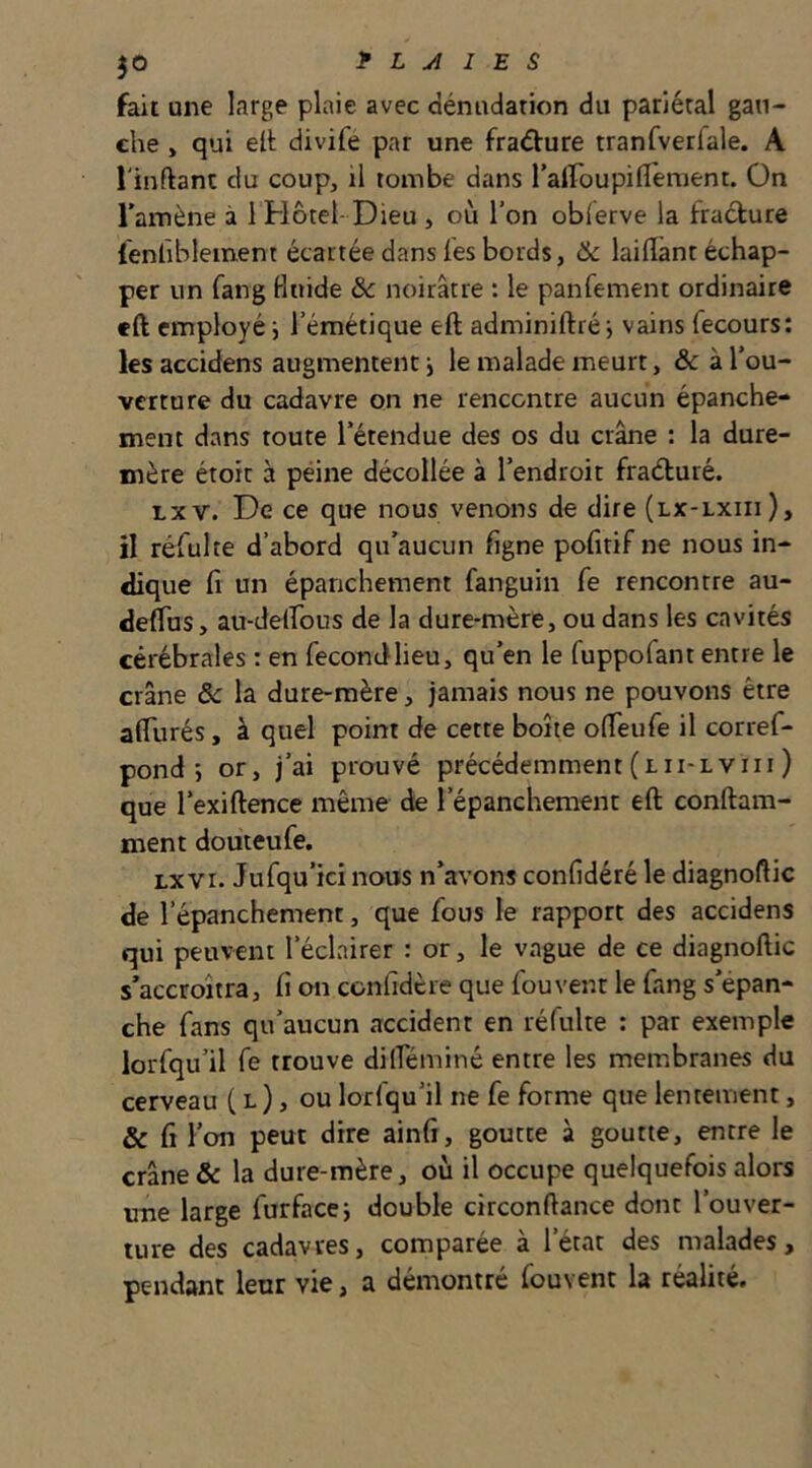 fait une large plaie avec dénudation du pariétal gau- che , qui elt divife par une fradure tranfverlale. A l'inftanc du coup, il tombe dans ralfoupiflèment. On l’amène à 1 Hôtel- Dieu , où l’on oblerve la fraélure {enfiblement écartée dans les bords, & lailîant échap- per un fang Huide & noirâtre : le panfement ordinaire cft employé i l’émétique eft adminiftréj vains fecours: les accidens augmentent} le malade meurt, ôc à l’ou- verture du cadavre on ne rencontre aucun épanche- ment dans toute l’étendue des os du crâne : la dure- mère étoit à peine décollée à l’endroit fraéluré. txv. De ce que nous venons de dire (lx-lxiii), il réfulte d’abord qu’aucun ligne pofitif ne nous in- dique fi un épanchement fanguin fe rencontre au- deflus, au-delfous de la dure-mère, ou dans les cavités cérébrales : en fecondlieu, qu’en le fuppofant entre le crâne ôc la dure-mère, jamais nous ne pouvons être afilirés, à quel point de cette boîte ofieufe il corref- pond •} or, j’ai prouvé précédemment(lii-lviii) que l’exiftence même de l’épanchement eft conftam- ment douteufe. LxVI. Jufqu’ici nous n’avons confidéré le diagnofiic de l’épanchement, que fous le rapport des accidens qui peuvent l’éclairer : or, le vague de ce diagnoftic s’accroîtra, fi on confidere que fou vent le fang s’épan- che fans qu’aucun accident en ré fuite : par exemple lorfqu’il fe trouve dilTéminé entre les membranes du cerveau ( l ), ou lorfqu’il ne fe forme que lentement, & fi l’on peut dire ainfi, goutte à goutte, entre le crâne & la dure-mère, où il occupe quelquefois alors une large furfacej double circonftance dont l’ouver- ture des cadavres, comparée à l’état des malades, pendant leur vie, a démontré fouvent la réalité.