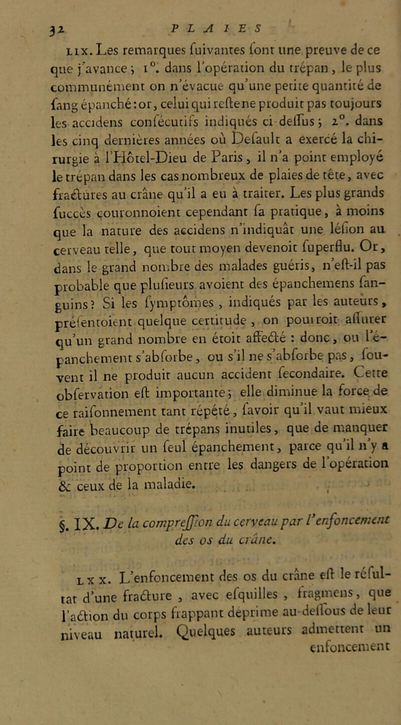 3^ iix. Les remarques fuivantes ionr une preuve de ce que j’avance i i°. dans l’opération du trépan, le plus communément on n’évacue qu’une petite quantité de fang épanché: or, celui qui relie ne produit pas toujours les accidens confécutifs indiqués ci delTus j dans les cinq dernières années où Default a exercé la chi- rurgie à l’Hotel-Dieu de Paris , il n’a point employé le trépan dans les cas nombreux de plaies de tête, avec fraélures au crâne qu’il a eu à traiter. Les plus grands fuccès couronnoient cependant fa pratique, à moins que la nature des accidens n’indiquât une lélîon au cerveau telle, que tout moyen devenoit fuperflu. Or, dans le grand nombre des malades guéris, n’eft-il pas probable que plufieurs avoient des épanchemens fan- guinsî Si les fymptômes , indiqués par les auteurs, préfemoient quelque certitude , on pouiroit allurer qu’un grand nombre en étoit afFeélé : donc, ou l’é- panchement s’abforbe, ou s’il ne s’abforbe pas, fou- vent il ne produit aucun accident fecondaire. Cette obfervation efi; importante; elleidiminue la force de ce raifonnement tant répété, favoir qu’il vaut mieux faire Waucoup de trépans inutiles, que de manquer de découvrir un feul épanchement, parce qu’il n’y a point de proportion entre les dangers de l’opération &c ceux de la maladie. §. IX. De la comprejjîon du cerveau par Venfoncement des os du crâne. LX X. L’enfoncement des os du cr.âne ell le réful- tat d’une fradure , avec efquilles , tragmens, que l’adion du corps happant déprimé au-delîous de leur niveau naturel. Quelques auteurs admettent un enfoncement
