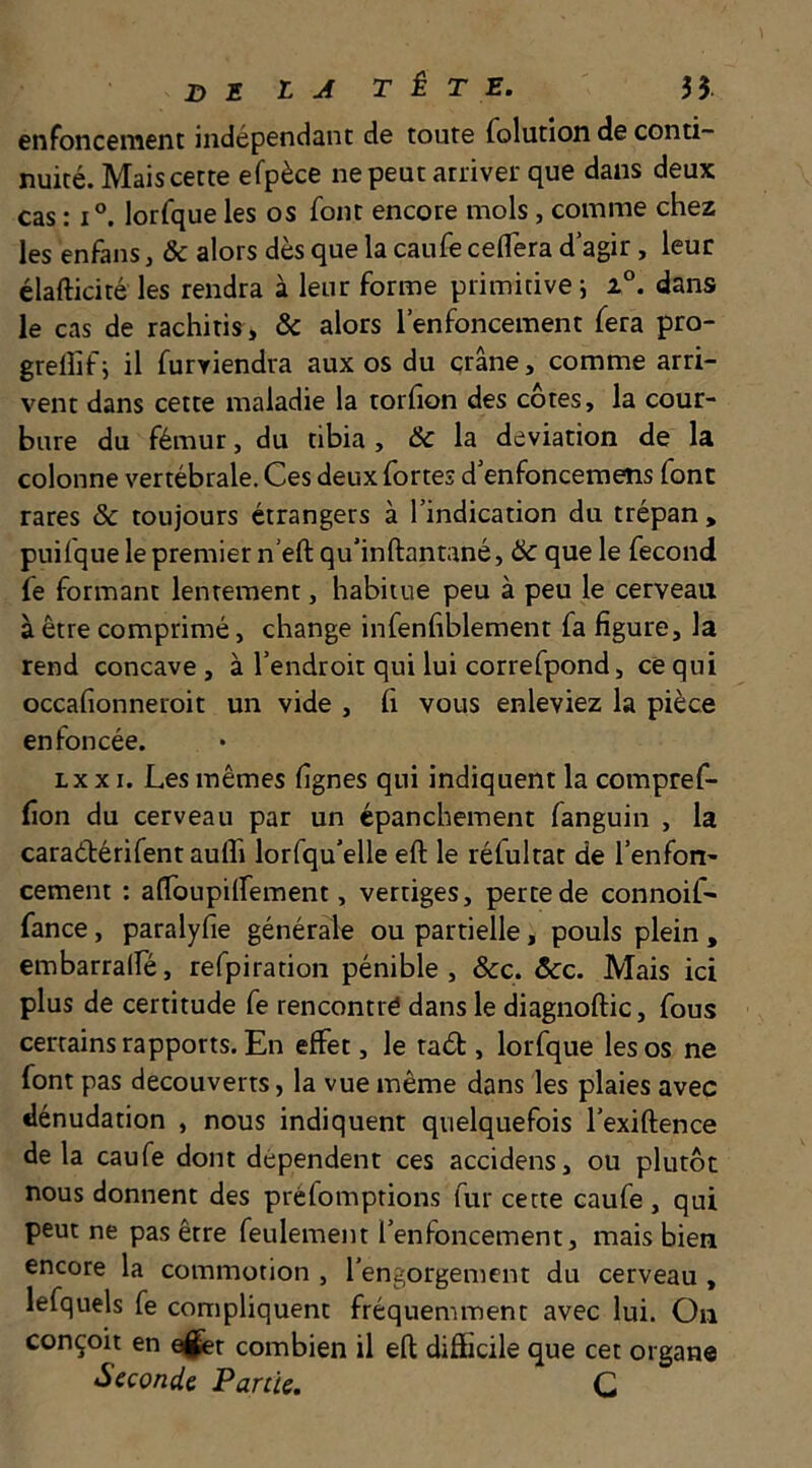 enfonceiîient indépendant de toute folution de conti- nuité. Mais cette efpèce ne peut arriver que dans deux cas : 1°. lorfque les os font encore mois, comme chez les enfans, & alors dès que la caufe ceflera d’agir, leur élafticité les rendra à leur forme primitive; i®. dans le cas de rachitis, & alors l’enfoncement fera pro- grellif; il furviendra aux os du crâne, comme arri- vent dans cette maladie la torfion des côtes, la cour- bure du fémur, du tibia , &c la déviation de la colonne vertébrale. Ces deux fortes d’enfonceraens font rares & toujours étrangers à l’indication du trépan , puifque le premier n’eft qu’inftantané, & que le fécond fe formant lentement, habitue peu à peu le cerveau à être comprimé, change infenfiblement fa figure, la rend concave, à l’endroit qui lui correfpond, ce qui occafionneroit un vide , fi vous enleviez la pièce enfoncée. Lxx I. Les mêmes fignes qui indiquent la compref- fion du cerveau par un épanchement fanguin , la caraélérifent aufli lorfqu’elle eft le réfultat de l’enfon- cement : airoupilfement, vertiges, perte de connoif- fance, paralyfie générale ou partielle, pouls plein , embarralfé, refpiration pénible, &c. ôcc. Mais ici plus de certitude fe rencontré dans le diagnoftic, fous certains rapports. En effet, le tad , lorfque les os ne font pas découverts, la vue même dans les plaies avec dénudation , nous indiquent quelquefois l’exiftence de la caufe dont dépendent ces accidens, ou plutôt nous donnent des préfomptions fur cette caufe , qui peut ne pas être feulement l’enfoncement, mais bien encore la commotion , l’engorgement du cerveau, lefquels fe compliquent fréquemment avec lui. On conçoit en ^r combien il efl: difficile que cet organe Seconde Partie. C