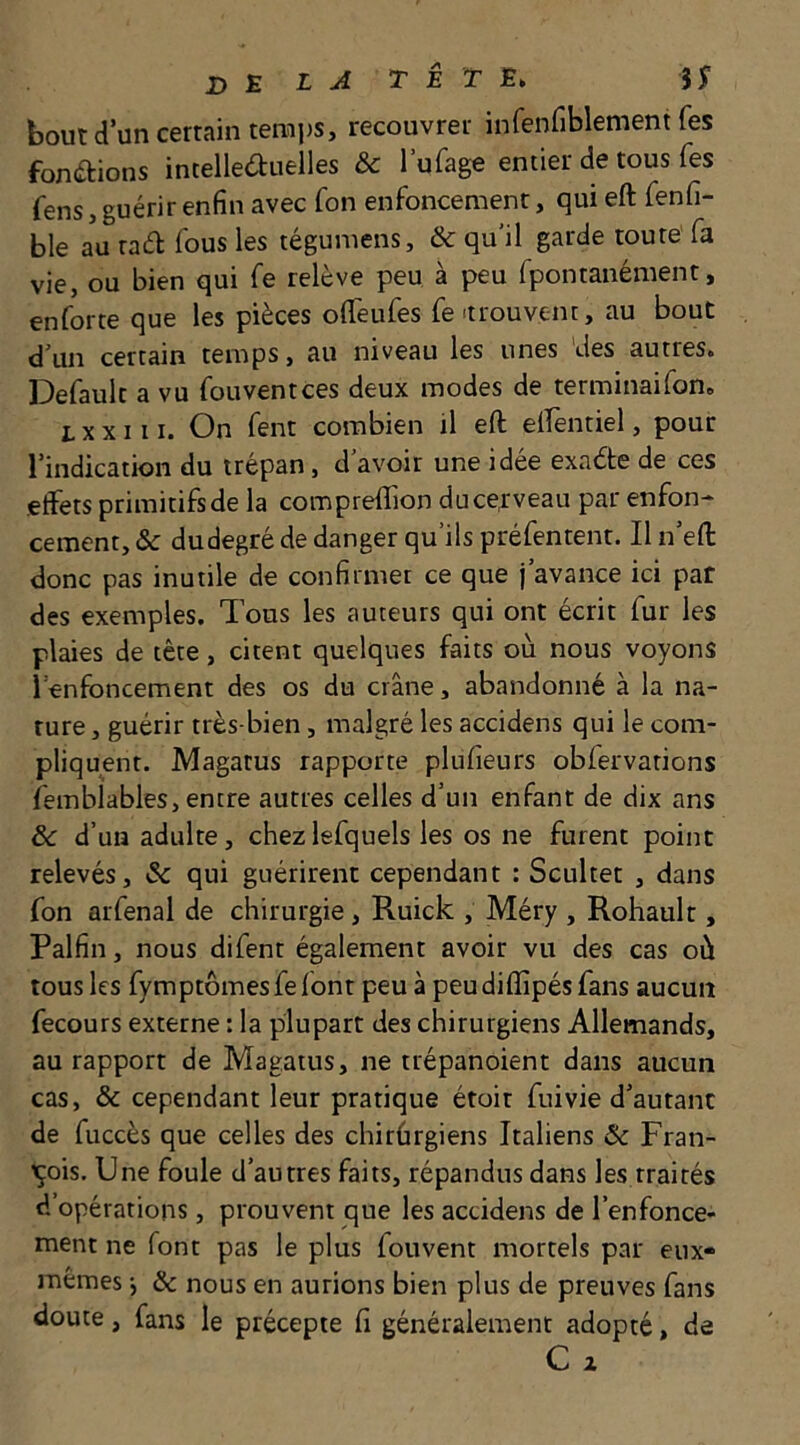 bout d’un certain temps, recouvrer infenfiblement fes fon(aions incellearuelles & l’ufage entier de tous fes fens, guérir enfin avec fon enfoncement, qui eft fenfi- ble au raél fous les tégumens, & qu’il garde toute fa vie, ou bien qui fe relève peu à peu fpontanément, enforte que les pièces offeufes fe >trouvem, au bout d’un certain temps, au niveau les unes 'des autres. Default a vu fouventces deux modes de terminaifon. L X X111. On fent combien il eft dfentiel, pour l’indication du trépan, d’avoir une idée exacte de ces effets primitifs de la compreftion du cerveau par enfon- cement, & dudegré de danger qu’ils préfentent. Il n’eft donc pas inutile de confirmer ce que j’avance ici paf des exemples. Tous les auteurs qui ont écrit fur les plaies de tête, citent quelques faits où nous voyons l’enfoncement des os du crâne, abandonné à la na- ture , guérir très-bien, malgré les accidens qui le com- pliquent. Magatus rapporte plufieurs obfervations femblables, entre autres celles d’un enfant de dix ans ôc d’un adulte, chezlefquels les os ne furent point relevés, & qui guérirent cependant : Scultet , dans fon arfenai de chirurgie, Ruick , Méry , Rohault, Palfin, nous difent également avoir vu des cas où tous les fymptômesfefont peu à peu difîipés fans aucun fecours externe : la plupart des chirurgiens Allemands, au rapport de Magatus, ne trépanoient dans aucun cas, & cependant leur pratique étoit fui vie d’autant de fuccès que celles des chirûrgiens Italiens & Fran- çois. Une foule d’autres faits, répandus dans les traités d’opérations, prouvent que les accidens de l’enfonce- ment ne font pas le plus fouvent mortels par eux- mêmes j & nous en aurions bien plus de preuves fans doute, fans le précepte fi généralement adopté, de C Z