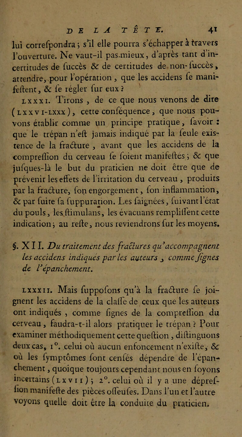 lui correfpondra ; s’il elle pourra s’échapper à kavers l’ouverture. Ne vaut-il pas-mieux, d’après tant d’in- certitudes de fuccès & de certitudes de.non-fuccès, attendre,,pour l’opération , que les accidens fe mani- fêftent, & le régler fur eux ? Lxxxi. Tirons , de ce que nous venons de dire ( L X X V i-Lxxx ), cette conféquence, que nous pou- vons établir comme un principe pratique, favoir : que le trépan n’eft jamais indiqué par la feule exis- tence de la fraélure , avant que les accidens de la compreflîon du cerveau fe foient manifeftes i & que jufques-là le but du praticien ne doit être que de prévenir les effets de l’irritation du cerveau , produits par la fraéture, fon engorgement, fon inflammation, & par fuite fa fuppuration. Les faignées, fuivant l’état du pouls, lesL,ftimulans, les évacuans remplilfent cette indication J au relie, nous reviendrons fur les moyens. §. XII. Du traitement des fractures qu accompagnent les accidens indiqués parles auteurs ^ comme Jignes de l^épanchement. Lxxxii. Mais fuppofons qu’à la fraélure fe joi- gnent les accidens de la clalfe de ceux que les auteurs ont indiqués , comme figues de la compreflion du cerveau, faudra-t-il alors pratiquer le trépan ? Pour examiner méthodiquement cette queflion, diflinguons deux cas, 1°. celui où aucun enfoncement n’exifle, & où les fymptômes font cenfés dépendre de l’épan- chement , quoique toujours cependan t nous en foyons incertains ( l x v 11 ) ; celui où il y a une dépref- lion manifefte des pièces offeufes. Dans l’un et l’autre voyons quelle doit être la conduite du praticien.