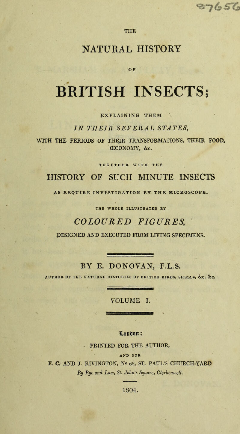 THE NATURAL HISTORY i OF BRITISH INSECTS; EXPLAINING THEM IN THEIR SEVERAL STATES, WITH THE PERIODS OF THEIR TRANSFORMATIONS, THEIR FOOD, (ECONOMY, &c. TOGETHER WITH THE HISTORY OF SUCH MINUTE INSECTS AS REQUIRE INVESTIGATIOV RT THE MICROSCOPE. ✓ THE WHOLE ILLUSTRATED BY COLOURED FIGURES,, DESIGNED AND EXECUTED FROM LIVING SPECIMENS. BY E. DONOVAN, F.L.S. AUTHOR OF THE NATURAL HISTORIES OF BRITISH BIRDS, SHELLS, &C. &C. VOLUME I. itonBon: - PRINTED FOR THE AUTHOR, AND FOR F. C. AND J. RIVINGTON, No 62, ST. PAUL’S CHURCH-YARD By Bye and Law, St. John’s Square, CkrkenwelL 1804.