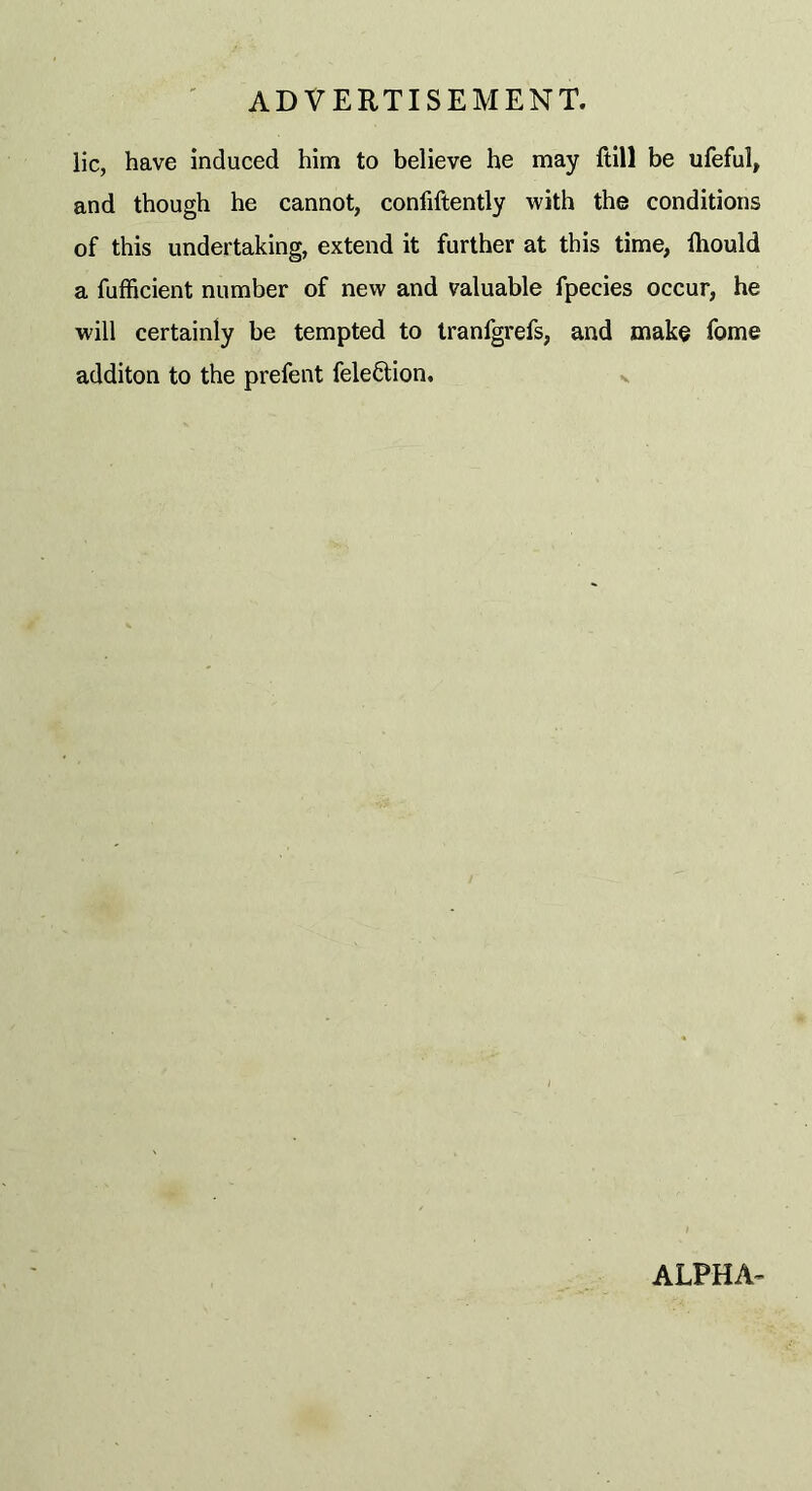 lie, have induced him to believe he may ftill be ufeful, and though he cannot, confiftently with the conditions of this undertaking, extend it further at this time, lhould a fufficient number of new and valuable fpecies occur, he will certainly be tempted to tranfgrefs, and make feme additon to the prefent felefition. ALPHA-