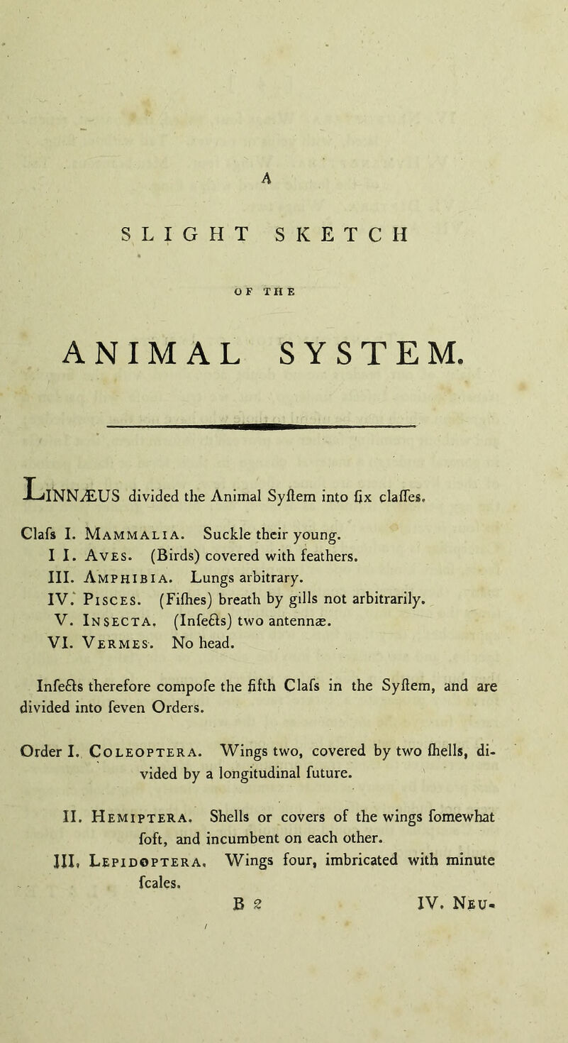 A SLIGHT SKETCH OF THE ANIMAL SYSTEM. LlNNiEUS divided the Animal Syftem into fix dalles. Clafs I. Mammalia. Suckle their young. I I. Aves. (Birds) covered with feathers. III. Amphibia. Lungs arbitrary. IV. Pisces. (Filhes) breath by gills not arbitrarily. V. Insecta. (Infe&s) two antennae. VI. Vermes. No head. Infe&s therefore compofe the fifth Clafs in the Syftem, and are divided into feven Orders. Order I. Coleoptera. Wings two, covered by two Ihells, di- vided by a longitudinal future. II. Hemiptera. Shells or covers of the wings fomewhat foft, and incumbent on each other. Ill, Lepidoptera. Wings four, imbricated with minute feales.