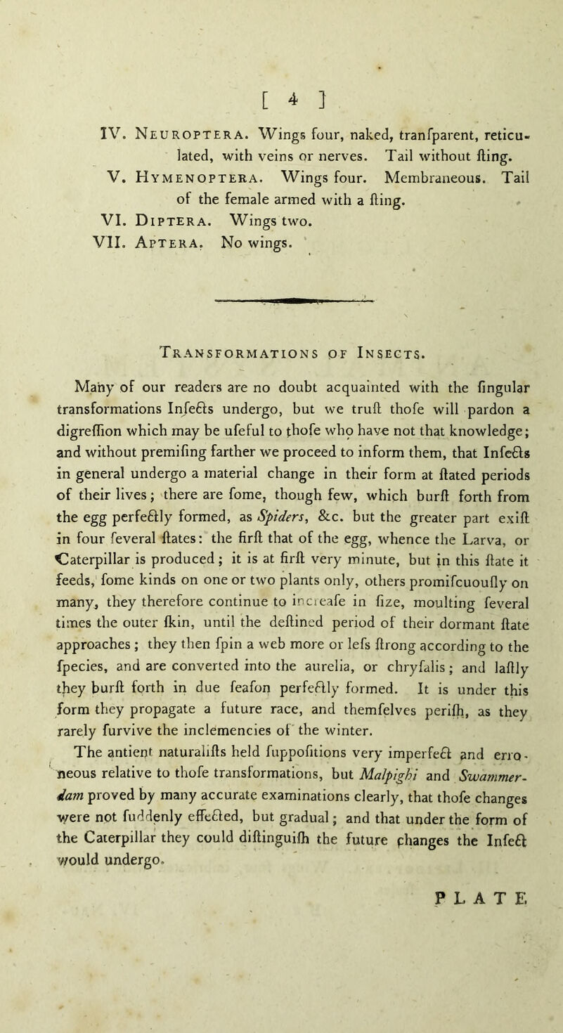 [ 4 } IV. Neuroptera. Wings four, naked, tranTparent, reticu- lated, with veins or nerves. Tail without fling. V. Hymenoptera. Wings four. Membraneous. Tail of the female armed with a fling. VI. D IP TER A. Wings two. VII. Aptera. No wings. Transformations of Insects. Many of our readers are no doubt acquainted with the fingular transformations Infefts undergo, but we truft thofe will pardon a digreflion which may be ufeful to thofe who have not that knowledge; and without premifing farther we proceed to inform them, that Infe&s in general undergo a material change in their form at flated periods of their lives; there are fome, though few, which burfl forth from the egg perfe&ly formed, as Spiders, &c. but the greater part exift in four feveral ftates: the firft that of the egg, whence the Larva, or Caterpillar is produced; it is at firft very minute, but jn this flate it feeds, fome kinds on one or two plants only, others promifcuoufly on many, they therefore continue to increafe in fize, moulting feveral times the outer fkin, until the deftined period of their dormant ftate approaches ; they then fpin a web more or lefs ftrong according to the fpecies, and are converted into the aurelia, or chryfalis; and laftly they burft forth in due feafon perfeflly formed. It is under this form they propagate a future race, and themfelves perifti, as they rarely furvive the inclemencies of the winter. The antient naturalifts held fuppofitions very imperfe£t and erro- neous relative to thofe transformations, but Malpighi and Swammer- dam proved by many accurate examinations clearly, that thofe changes were not fuddenly effetted, but gradual; and that under the form of the Caterpillar they could diftinguifh the future phanges the Infett would undergo. P L A T E