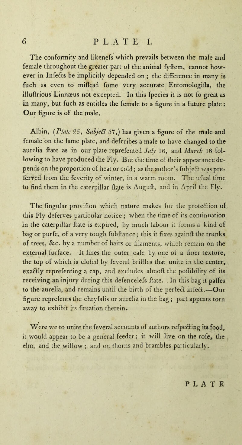 The conformity and likenefs which prevails between the male and female throughout the greater part of the animal fyftem, cannot how- ever in Infefts be implicitly depended on ; the difference in many is fuch as even to miflead fome very accurate Entomologies, the illuftrious Linnaeus not excepted. In this fpecies it is not fo great as in many, but fuch as entitles the female to a figure in a future plate: Our figure is of the male. Albin, (Plate 35, SubjeSl .37,) has given a figure of the male and female on the fame plate, and defcribes a male to have changed to the aurelia ftate as in our plate reprefented July 16, and March 18 fol- lowing to have produced the Fly. But the time of their appearance de- pends on the proportion of heat or cold; as the author’s fubjeft was pre- ferved from the feverity of winter, in a warm room. The ufual time to find them in the caterpillar ft^te is Auguft, and in April the Fly. The fingular provifion which nature makes for the prote&ion of this Fly deferves particular notice; when the time of its continuation in the caterpillar ftate is expired, by much labour it forms a kind of bag or purfe, of a very tough fubftance; this it fixes againft the trunks of trees, &c. by a number of hairs or filaments, which remain on the external furface. It lines the outer cafe by one of a finer texture, the top of which is clofed by feveral briftles that unite in the center, exaCtly reprefenting a cap, and excludes almofl the poflibility of its- receiving an injury during this defencelefs ftate. In this bag it paffes to the aurelia, and remains until the birth of the perfect infeft.—Our figure reprefents the chryfalis or aurelia in the bag; part appears torn away to exhibit ;ts fituation therein. Were we to unite the feveral accounts of authors refpefting its food, it would appear to be a general feeder; it will live on the rofe, the elm, and the willow ; and on thorns and brambles particularly. PLAT E