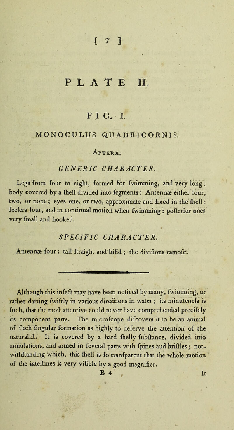 PLATE IL FIG, I. MONOCULUS QUADRICORNIS, Apteha. GENERIC CHARACTER. Legs from four to eight, formed for fwimming, and very long: body covered by a fhell divided into fegments: Antennae either four, two, or none; eyes one, or two, approximate and fixed in the (hell: feelers four, and in continual motion when fwimming: pofterior ones very fmall and hooked. / SPECIFIC CHARACTER. Antennae four: tail ftraight and bifid ; the divifions ramofe. Although this infefl may have been noticed by many, fwimming, or rather darting fwiftly in various direftions in water; its minutenefs is fuch, that the moll attentive could never have comprehended precifely its component parts. The microfcope difcovers it to be an animal of fuch fingular formation as highly to deferve the attention of the naturalift. It is covered by a hard fhelly fubftance, divided into annulations, and armed in feveral parts with fpines aud briftles; not- withftanding which, this fhell is fo tranfparent that the whole motion of the inteftines is very vifible by a good magnifier. B4 , It