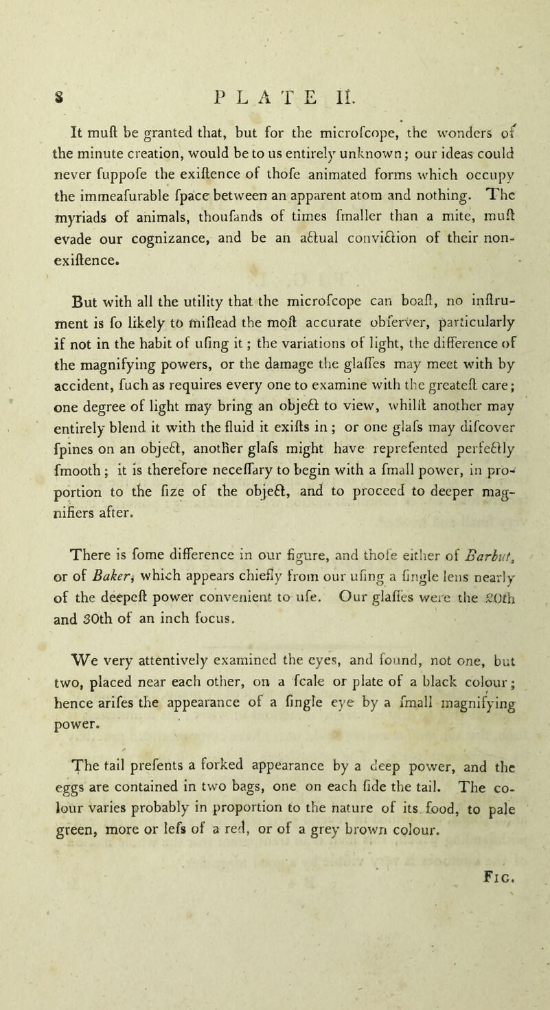 It mud be granted that, but for the microfcope, the wonders o( the minute creation, would be to us entirely unknown; our ideas could never fuppofe the exiftence of thofe animated forms which occupy the immeafurable fpace between an apparent atom and nothing. The myriads of animals, thoufands of times fmaller than a mite, mud evade our cognizance, and be an a&ual conviftion of their non- exiftence. But with all the utility that the microfcope can boaft, no inflru- ment is fo likely to fniflead the mod accurate obferver, particularly if not in the habit of ufing it; the variations of light, the difference of the magnifying powers, or the damage the glades may meet with by accident, fuch as requires every one to examine with the greatefl care; one degree of light may bring an objeft to view, whilil another may entirely blend it with the fluid it exifls in ; or one glafs may difcover fpines on an objeff, another glafs might have reprefented perfe£lly fmooth ; it is therefore necefTary to begin with a fmall power, in pro- portion to the fize of the objett, and to proceed to deeper mag- nifiers after. There is fome difference in our figure, and thofe either of Earbut, or of Baker, which appears chiefly from our ufing a {ingle lens nearly of the deepeft power convenient to ufe. Our glafies were the 20th and 30th of an inch focus. We very attentively examined the eyes, and found, not one, but two, placed near each other, on a fcale or plate of a black colour; hence arifes the appearance of a fingle eye by a fmall magnifying power. The tail prefents a forked appearance by a deep power, and the eggs are contained in two bags, one on each fide the tail. The co- lour varies probably in proportion to the nature of its food, to pale green, more or lefs of a red, or of a grey brown colour. Fic.