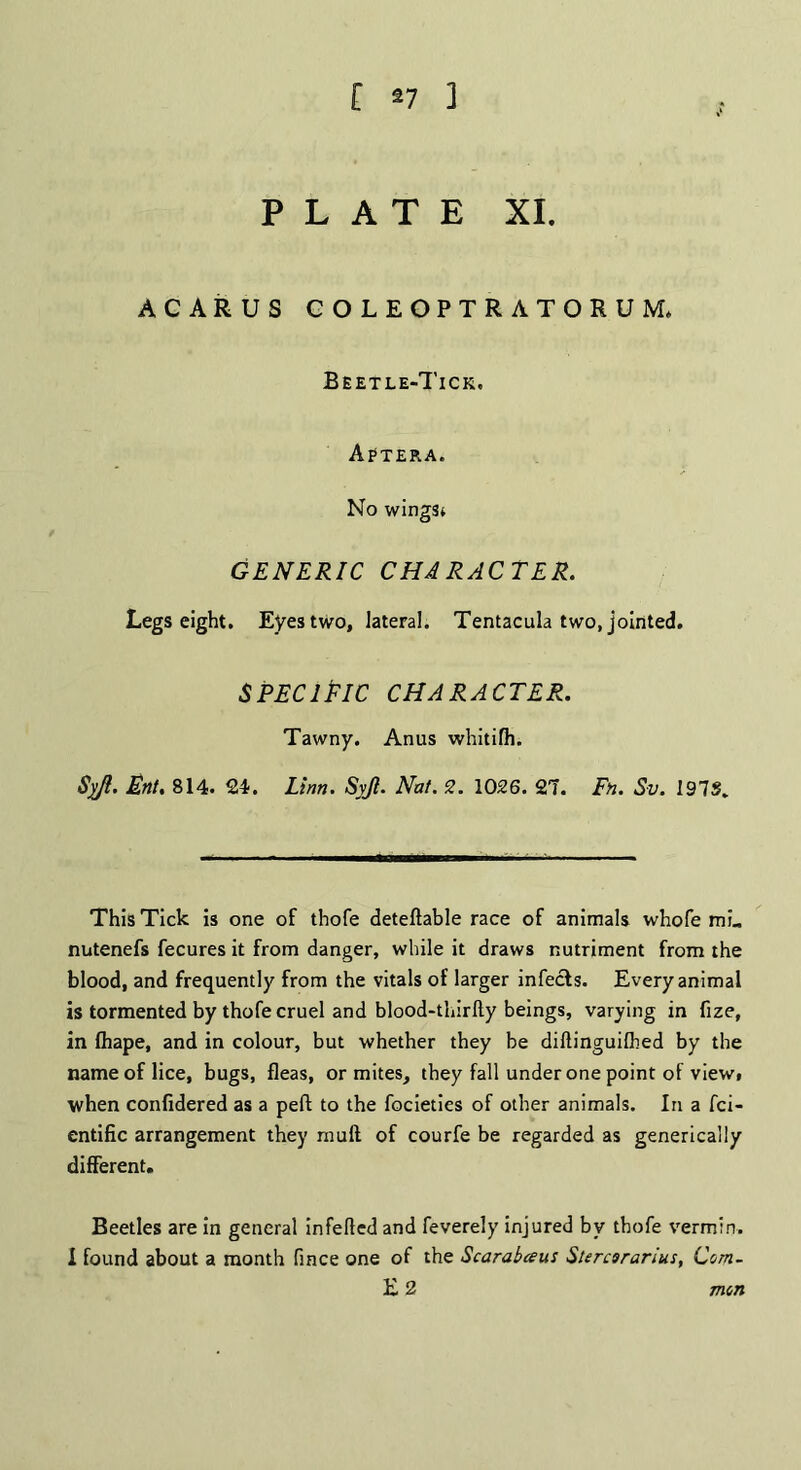 PLATE XI. ACARUS GOLEOPTRATORUM, Beetle-Tick, Aptera. No wingst GENERIC CHARACTER. Legs eight. Eyes two, lateral. Tentacula two, jointed. speciPic character. Tawny. Anus whitifh. Syfi. Enl. 814. 24. Linn. Syjl. Nat. 2. 1026. 27. Fn. Sv. 191S. This Tick is one of thofe deteftable race of animals whofe mi., nutenefs fecures it from danger, while it draws nutriment from the blood, and frequently from the vitals of larger infects. Every animal is tormented by thofe cruel and blood-thirfty beings, varying in fize, in fhape, and in colour, but whether they be diftinguifhed by the name of lice, bugs, fleas, or mites, they fall under one point of view, when confidered as a peft to the focieties of other animals. In a fci- entific arrangement they mull of courfe be regarded as generically different. Beetles are in general infefled and feverely injured by thofe vermin. I found about a month fince one of the Scarabceus Sttrcsrarius, Com- E 2 mon