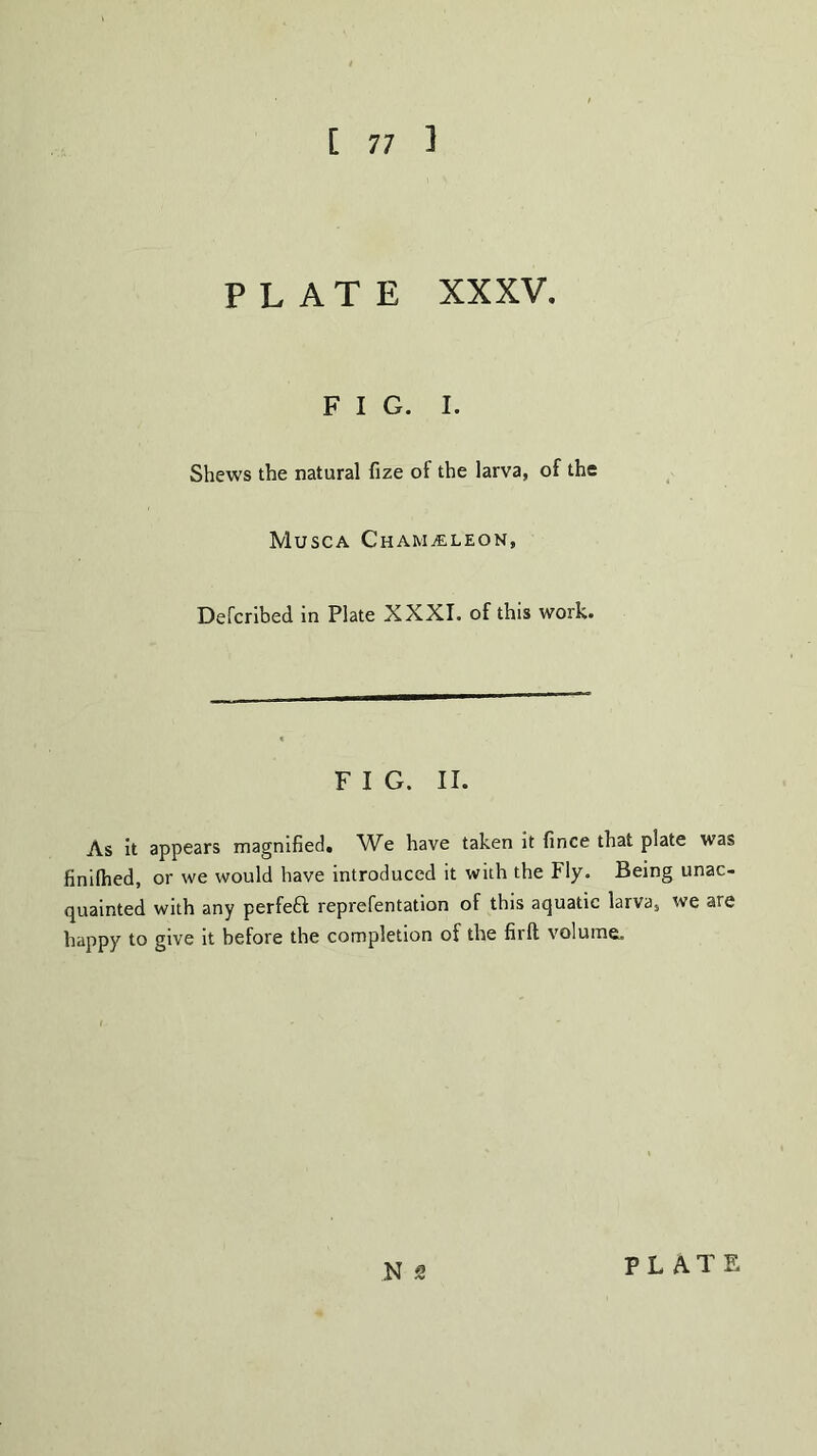 [ 77 1 PLATE XXXV. FIG. I. Shews the natural fize of the larva, of the Musca Chameleon, Defcribed in Plate XXXI. of this work. F I G. II. As it appears magnified. We have taken it fince that plate was finilhed, or we would have introduced it with the Fly. Being unac- quainted with any perfect reprefentation of this aquatic larvas we are happy to give it before the completion of the firlt volume. N z