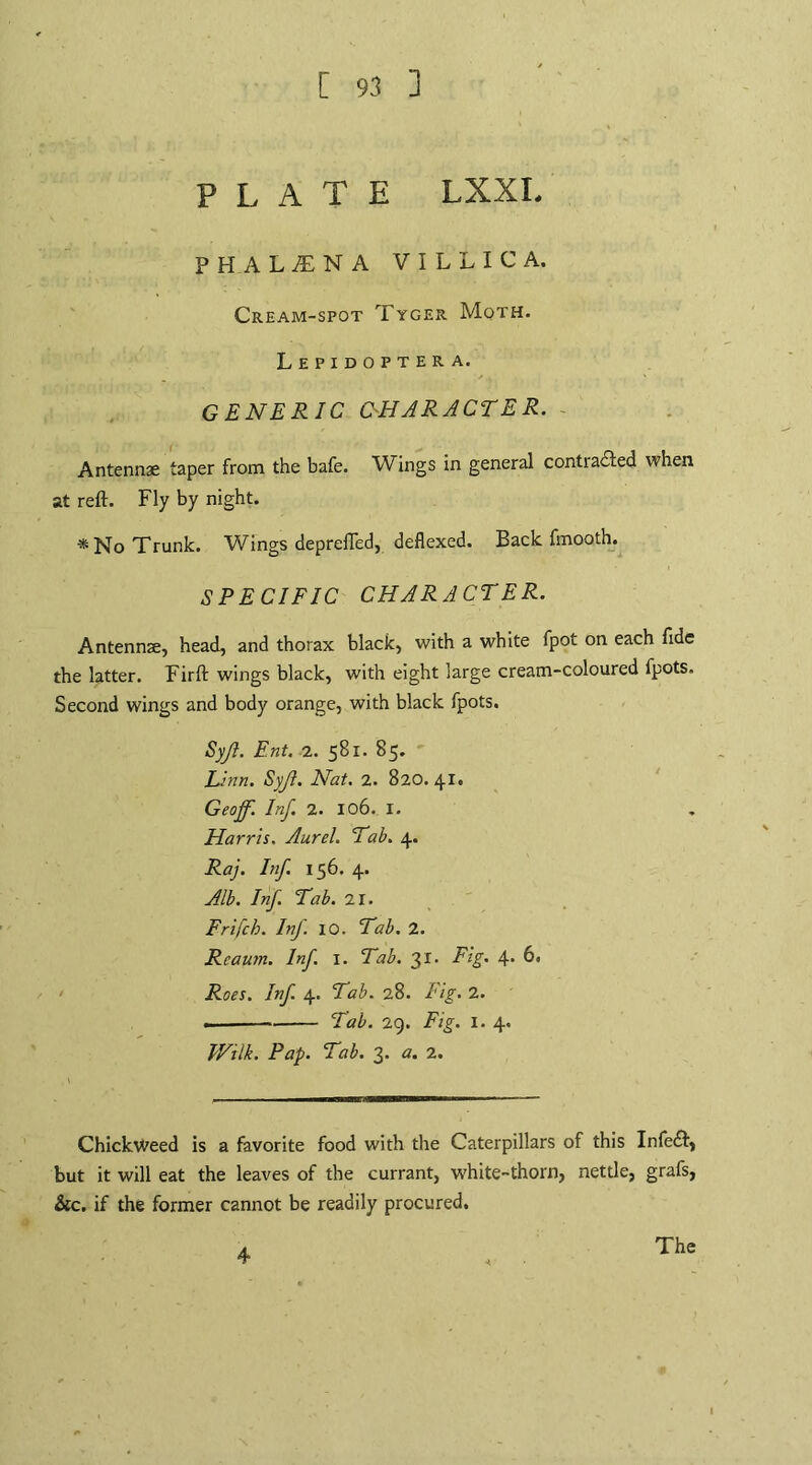 [ 93 ] PLATE LXXI. PHALitNA VILLI C A. Cream-spot Tyger Moth. Lepidoptera. GENERIC (CHARACTER. Antennae taper from the bafe. Wings in general contiacled when at reft. Fly by night. * No Trunk. Wings deprefled, deflexed. Back fmooth. SPECIFIC CHARACTER. Antennae, head, and thorax black, with a white fpot on each fide the latter. Firft wings black, with eight large cream-coloured fpots. Second wings and body orange, with black fpots. Syjl. Ent. 2. 581. 85. Linn. Syji. Nat. 2. 820. 41. Geoff. Inf. 2. X06. I. Harris. Aurel. Tab. 4. Raj. Inf. 156. 4. Alb. Inf. Tab. 'll. Frifch. Inf. 10. Tab. 2. Rcaum. Inf. I. Tab. 31. Fig. 4. 6. Roes. Inf. 4. Tab. 28. Fig. 2. .. -- Tab. 2g. Fig. I. 4. V/ilk. Pap. Tab. 3. a. 2. Chickweed is a favorite food with the Caterpillars of this Infedt, but it will eat the leaves of the currant, white-thorn, nettle, grafs, &c. if the former cannot be readily procured. 4 The