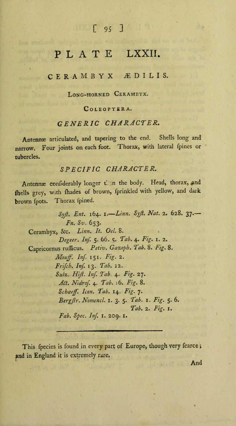\ cerambyx ^dilis. Long-horned Cerameyx. COLEOPTERA. GENERIC CHARACTER. Antenna; articulated, and tapering to the end. Shells long and narrow. Four joints on each foot. Thorax, with lateral fpines or tubercles. SPECIFIC CHARACTER. Antennse confiderably longer t. .n the body. Head, thorax, £nd (hells grey, with {hades of brown, fprinkled with yellow, and dark brown fpots. Thorax fpined. Syjl. Ent. 164. I.—Linn. Syjl. Nat. 2. 628. 37.— Fn. Sv. 653. Cerambyx, &c. Linn. It. Oel. 8. Degeer. Inf. 5. 66. 5. Tab. 4. Fig. 1. 2. Capricornus ruflicus. Petiv. Gazoph. Tab. 8. Fig. 8. Mouff. Inf. 151. Fig. 2. Frifch. Inf. 13. Tab. 12. Sulz. Hijl. Inf. Tab 4. Fig. 27* Att. Nidrof. 4. Tab. 16. Fig. 8. Schaeff. Icon. Tab. 14. Fig. 7. Bergflr. Nomencl. I. 3. 5* Tab. 1. Fig. 5. 6. Tab. 2. Fig. I. Fab. Spec. Inf. I. 209. I. This fpecies is found in every part of Europe, though very fcarce; and in England it is extremely rare. And