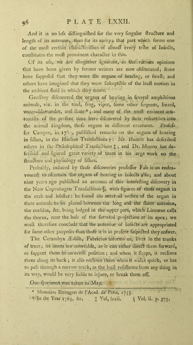 96 And it is no lefs didinguifhed for the very fingular ftrubiure and length of.its antennae, than for its rarity; that part which forms one of the mod certain charadteriftics of almod every tribe of Infects, conftitutes the mod prominent character in this. Of its ufe, we are altogether ignorant, as the .various opinions that have been given by former writers are now obliterated; feme have fuppofed that they were the organs of hearing, or fmell; and others have imagined that they were fufceptible of the lead motion in the ambient fluid in which they move. Geoffroy difeovered the organs of hearing, in feveral amphibious animals, viz. in the toad, frog, viper, fome other ferpents, lizard, water-falamander, and (kate * ; and many of the mod eminent ana- tomids of the prefent time have difeovered by their refearches into the animal kingdom, thofe organs in different creatures, Profefi- fer Camper, in 176 , publiihed remarks on the 01 gans of hearing in filhes, in the Harlem Tranfadlions f : Mr. Hunter has deferibed others in the PftilofophicaP TranfabKons J ; and Dr. Monro has de¬ feribed and figured great variety of them in his large work on the dructure and phyfiology of fifties. Probably, induced by thofe difeoveries profeffor Fab icius endea¬ voured to afeertain the organs of hearing in Infebts ado; and about nine years ago publiihed an account of this intereding difeovery in the New Copenhagen Tranfabtions §, with figures of thofe organs in the crab and lobder: he found the external orifice of the organ in thefe animals to be placed between the long and the fhort antennae, the cochlea, he. being lodged in the upper part, which Linnaeus calls the thorax, near the bafe of the ferrated p;ojebUon at its apex; we mud therefore conclude that the antennae of Inf'ebfs are appropriated for fome other purpofes than thofe it is at prefent fufpeefed theyanfwer. The Cerambyx ffEdilis, Fabricius informs us, lives in the trunks of trees; its horns are moveable, as it can either direbt them forward, or fupport them in an eredt, pofition ; and when it deeps, it reclines them along its back; it alfo reclines them when it walks quick, or has to pafs through a narrow track, as the lead refidance from any thing in its way, would be very liable to injure, or break them off. Our fpecimen was taken in May. * Memoires Etrarigcrs de l’Acad. de Paris, 1755.