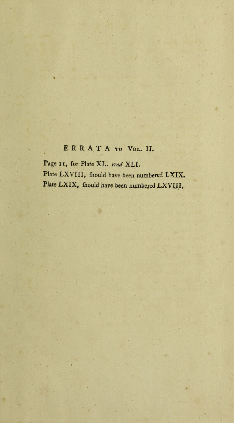 Page ii, for Plate XL. read XLI. Plate LXVIII, (hould have been numbered LXIX. Plate LXIX, Ihould have been numbered LXVIII,