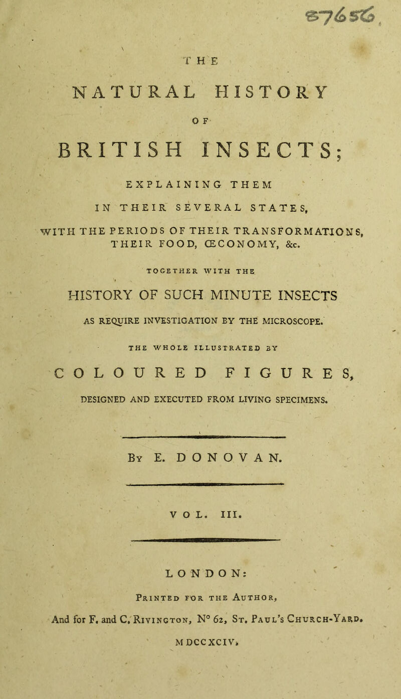 T H E NATURAL HISTORY 0 F BRITISH INSECTS; EXPLAINING- THEM IN THEIR SEVERAL STATES, WITH THE PERIODS OF THEIR TRANSFORMATIONS, THEIR FOOD, CECONOMY, &c. together with the HISTORY OF SUCH MINUTE INSECTS AS REQUIRE INVESTIGATION EY THE MICROSCOPE. THE WHOLE ILLUSTRATED BY COLOURED FIGURES, DESIGNED AND EXECUTED FROM LIVING SPECIMENS. By E. DONOVAN. VOL. III. LONDON: Printed for the Author, And for F. and C, Rivington, N° 6z, St. Paul’s Church-Yard. MDCCXCIV.