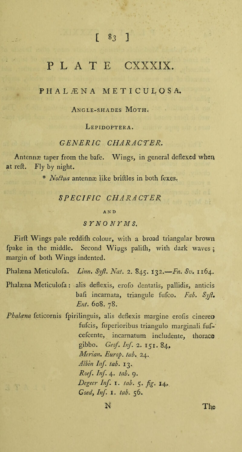 PLATE CXXXIX. PHALiENA METICULOSA. Angle-shades Moth. Lepidoptera. GENERIC CHARACTER. Antennas taper from the bafe. Wings, in general deflexed when at reft. Fly by night. * NoBiia antennas like briftles in both fexes, SPECIFIC CHARACTER AND STNONTMS. Firft Wings pale reddifh colour, with a broad triangular brown fpake in the middle. Second Wings paliih, with dark waves; margin of both Wings indented. Phalasna Meticulofa. Linn. Syjl. Nat. 2. 84.5. 132.—Fn. Sv. 1164. Phalasna Meticulofa: alis defiexis, erofo dentatis, pallidis, anticis bafi incarnata, triangule fufco. Fab. Syjl. Ent. 608. 78. Phalana feticornis fpirilinguis, alis defiexis margine erofis cinereo fufcis, fuperioribus triangulo marginaii fuf- cefcente, incarnatum includente, thoraca gibbo. Geof. Inf. 2. 151. 84, Merian. Europ. tab. 24. Albin Inf. tab. 13. Roef. Inf. 4. tab. 9. Degeer Inf. 1. tab. 5. fg. 14, Goed, Inf. I. tab. 56. The N