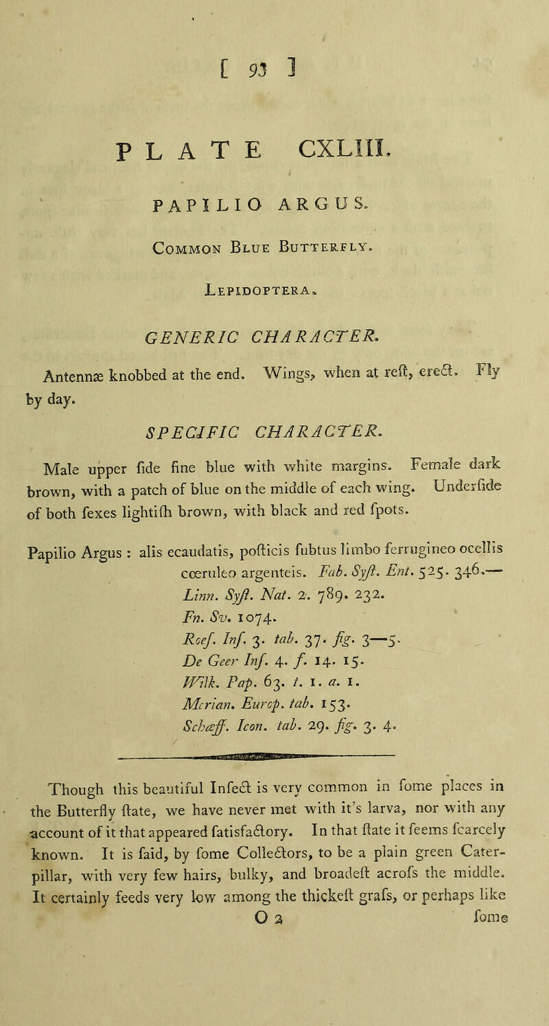PLATE CXL1IL PAPILIO ARGUS. Common Blue Butterfly. Lepxdoptera. GENERIC CHARACTER. Antennae knobbed at the end. Wings? when at reft? erect-. F!y by day. SPECIFIC CHARACTER. Male upper fide fine blue with white margins. Female dark brown, with a patch of blue on the middle of each wing. Underfide of both fexes lightilh brown, with black and red fpots. Papilio Argus : alis ecaudatis, pofticis fubtus limbo ferrugineo ocellis coerulfco argenteis. Fab. Syji. Ent. 525. 346.-— Linn. Syji. Nat. 2. 789. 232. Fn. Sv. 1074. Roef. Inf. 3. tab. 37. fig. 3—5. De Geer Inf. 4. /. 14. 15. Will. Pap. 63. /. I. a. I. Mcrian. Eurcp. tab. 153* Schceff. Icon. tab. 29. fig. 3. 4. -- .mi 11-- Though this beautiful Infeft is very common in fome places in the Butterfly ftate, we have never met with it s larva, nor with any account of it that appeared fatisfadlory. In that ftate it feems fcarcely known. It is faid, by fome Collectors, to be a plain green Cater¬ pillar, with very few hairs, bulky, and broadeft acrofs the middle. It certainly feeds very low among the thickeft grafs, or perhaps like O 2 fome