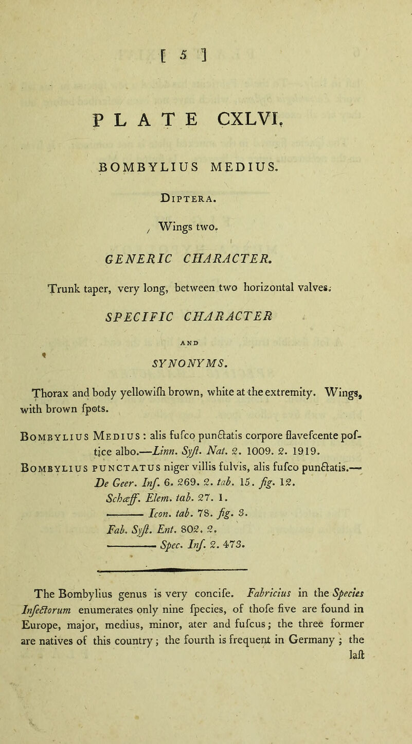 PLATE CXLVI. BOMB YLIU S MEDIUS. Diptera. / Wings two. I GENERIC CHARACTER. Trunk taper, very long, between two horizontal valves; SPECIFIC CHARACTER AND SYNONYMS. Thorax and body yellowifli brown, white at the extremity. Wings, with brown fpots. Bombylius Medius : alis fufco punftatis corpore flavefcentepof- tjce albo.—Linn. Syji. Nat. 2. 1009. 2. 1919. Bombylius punctatus niger villis fulvis, alis fufco pun£latis.“ Be Geer. Inf. 6. 269. 2. tab. 15. fig. 12. Schceff. Elem. tab. 27. 1. ■ ■ - Icon. tab. 78. fig. 3. Fab. Syji. Ent. 802. 2. • Spec. Inf. 2. 473. The Bombylius genus is very concife. Fabricius in the Species lnfe5lorum enumerates only nine fpecies, of thofe five are found in Europe, major, medius, minor, ater and fufcus; the three former are natives of this country ; the fourth is frequent in Germany ; the laft