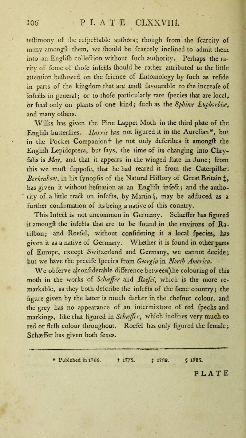 teftimony of the refpeftable authors; though from the fcarcity of many amongft them, we fhould be fcarcely inclined to admit them into an Englifh colleftion without fuch authority. Perhaps the ra¬ rity of fome of thofe infefls fhould be rather attributed to the little attention bellowed on the fcience of Entomology by fuch as refide in parts of the kingdom that are moll favourable to the increafe of infefts in general; or to thofe particularly rare fpecies that are local, or feed only on plants of one kind; fuch as the Sphinx Euphorbia, and many others. Wilks has given the Pine Lappet Moth in the third plate of the Englifh butterflies. Harris has not figured it in the Aurelian*, but in the Pocket Companiont he not only defcribes it amongft the Englifh Lepidoptera, but fays, the time of its changing into Chry- falis is May, and that it appears in the winged flate in June; from this we muft fuppofe, that he had reared it from the Caterpillar. Berkenhout, in his fynopfis of the Natural Hiflory of Great Britain has given it without hefitation as an Englifh infefi; and the autho¬ rity of a little traft on infefts, by Martin §, may be adduced as a further confirmation of its being a native of this country. This Infeft is not uncommon in Germany. Schaeffer has figured it amongft the infefts that are to be found in the environs of Ra- tifbon; and Roefel, without confidering it a local fpecies, has given it as a native of Germany. Whether it is found in other parts of Europe, except Switzerland and Germany, we cannot decide; but we have the precife fpecies from Georgia in North America. We obferve a^confiderable difference betweerfthe colouring of this moth in the works of Schaffer and Roefel, which is the more re¬ markable, as they both defcribe the infefts of the fame country; the figure given by the latter is much darker in the chefnut colour, and the grey has no appearance of an intermixture of red fpecks and markings, like that figured in Schaffer, which inclines very much to red or flefh colour throughout. Roefel has only figured the female; Schaeffer has given both fexes. * Publifhed in 1766. t 1775. } 1789. § 1785.