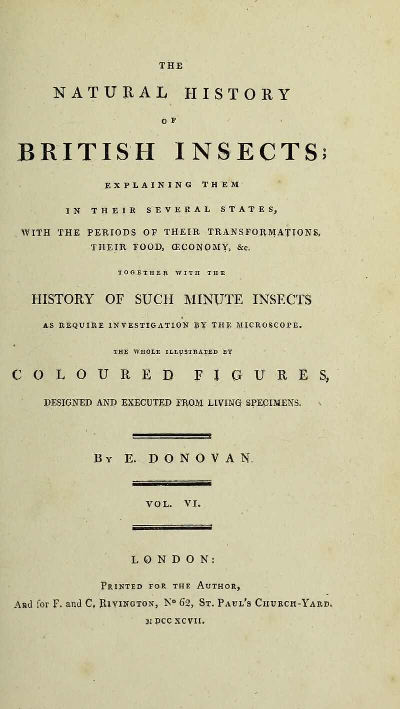 NATURAL HISTORY O F BRITISH INSECTS; EXPLAINING THEM IN THEIR SEVERAL STATES, WITH THE PERIODS OF THEIR TRANSFORMATIONS, THEIR FOOD, (ECONOMY, &c. TOGETHER WITH THE HISTORY OF SUCH MINUTE INSECTS AS REQUIRE INVESTIGATION BY THE MICROSCOPE. THE WHOLE ILLUSTRATED BY COLOURED FIGURES, DESIGNED AND EXECUTED FROM LIVING SPECIMENS. By E. DONOVAN VOL. VI. LONDON: Printed for the Author, And for F. and C, Rivington, N° 62, St. Paul’s Church-Yard. si dcc xcvii.