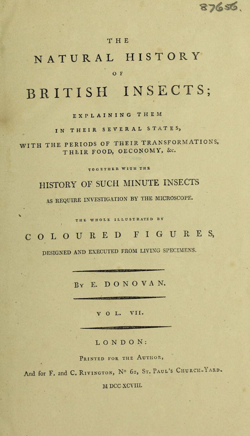 THE natural histor O F RITXSH INSECTS; EXPLAINING THEM IN THEIR SEVERAL STATES, WITH THE PERIODS OF THEIR TRANSFORMATIONS, THEIR FOOD, OECONOMY, &c. together with the HISTORY OF SUCH MINUTE INSECTS AS REQUIRE INVESTIGATION BY THE MICROSCOPE. \ THE WHOLE ILLUSTRATED BY i COLOURED FIGURES, DESIGNED AND EXECUTED FROM LIVING SPECIMENS. By E. DONOVAN. V O L. VII. LONDON: Printed for the Author, And for F. and C. Rivington, N° 62, St. Paul’s Church-Yard. M DCC XCVIII.