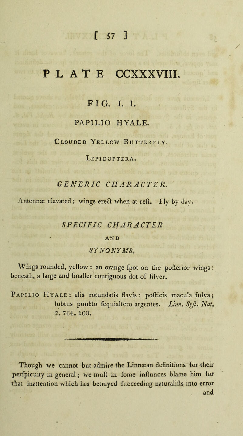 [ J7 ] PLATE CCXXXVIII. FIG. I. I. PAPILIO HYALE. Clouded Yellow Butterfly. Lepidoptera. GENERIC CHARACTER. Antennae clavated : wings ere£t when at reft. Fly by day. SPECIFIC CHARACTER AND SYNONYMS. Wings rounded, yellow : an orange fpot on the pofterior wings; beneath, a large and fmaller contiguous dot of fdver. Papilio Hyale: alis rotundatis flavis: pofticis macula fulva; fubtus punfto fequialtero argentes. Linn. Syjl. Nat. 2. 764. 100. Though we cannot but admire the Linnasan definitions Tor their perfpicuity in general; we nuift in fome inftunces blame him for that inattention which has betrayed fucceeding naturalifts into error and.