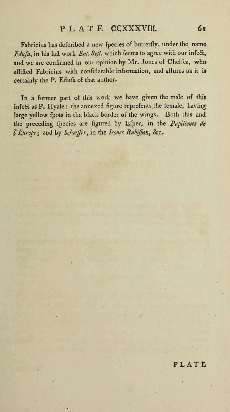 Fabriclus has defcribed a new fpecies of butterfly, under the name Edufa, in his laft work Ent. Syjt. which feems to agree with our infeft, and we are confirmed in our opinion by Mr. Jones of Chelfea, who aflifted Fabricius with confiderable information, and allures us it is certainly the P. Edufa of that author, In a former part of this work we have given the male of this infeft as P. Hyale: the annexed figure reprefents the female, having large yellow fpots in the black border of the wings. Both this and the preceding fpecies are figured by Efper, in the Papiliones de l’Europei aqd by Scfueffer, in the leones Rabtjbfn, &c. PLATE