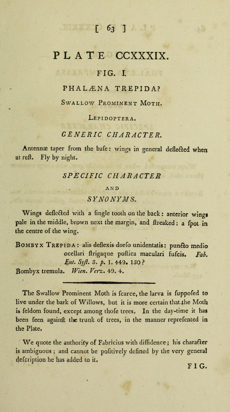 [ ] PLATE CCXXXIX. FIG. I. PHALiNA TREPIDA? Swallow Prominent Moth. Lepidoptera. GENERIC CHARACTER. Antennas taper from the bafe: wings in general defle&ed when at reft. Fly by night. SPECIFIC CHARACTER AND SYNONYMS. Wings defle&ed with a fingle tooth on the back: anterior wings pale in the middle, brown next the margin, and ftreaked : a fpot in the centre of the wing. Bombyx Trepida: alis deflexis dorfo unidentatis: punfto medio ocellari ftrigaque poftica maculari fufcis. Fab. Ent. Syjl. 3. p. 1. 449. 130 ? Bombyx tremula. Wien. Verz. 49. 4. The Swallow Prominent Moth is fcarce, the larva is fuppofed to live under the bark of Willows, but it is more certain thatihe Moth is feldom found, except among thofe trees. In the day-time it has been feen againft the trunk of trees, in the manner reprefented in the Plate. We quote the authority of Fabricius with diffidence; his chara&er is ambiguous ; and cannot be pofitively defined by the very general defcription he has added to it. FIG.