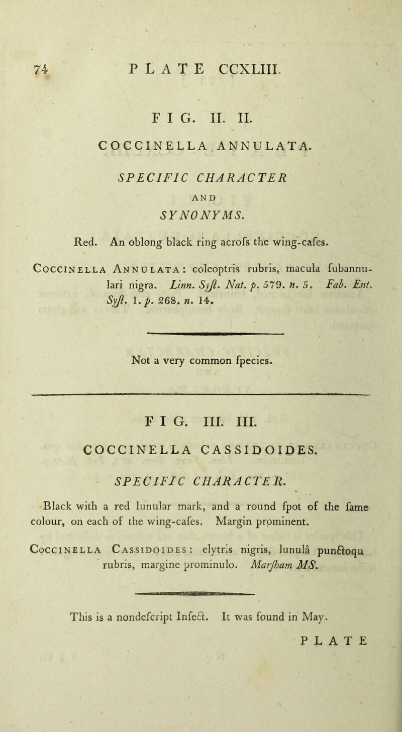 F I G. II. II. COCCINELLA ANNULATA. SPECIFIC CHARACTER AN D SYNONYMS. Red. An oblong black ring acrofs the wing-cafes. Coccinella Annulata: coleoptris rubris, macula fubannu- lari nigra. Linn. Syjl. Nat. p. 579. H. 5. Fab. Ent. Syjl. \.p. 268. n. 14. Not a very common fpecies. FIG. III. III. COCCINELLA CASSIDOIDES. SPECIFIC CHARACTER. Black with a red lunular mark, and a round fpot of the fame colour, on each of the wing-cafes. Margin prominent. Coccinella CassiDoides: elytris nigris, lunula punftoqu, rubris, margine prominulo. Marjham MS. This is a nondefcript Infe£L It was found in May. PLATE