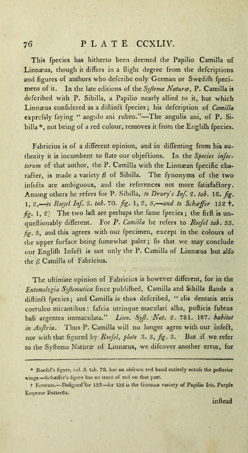 This fpecies has hitherto been deemed the Papilio Camilla of Linnaeus, though it differs in a flight degree from the defcriptions and figures of authors who defcribe only German or Swedifh fpeci- mens of it. In the late editions of the Syfiema Nature, P. Camilla is defcribed with P. Sibilla, a Papilio nearly allied to it, but which Linnaeus confidered as a diftinCt fpecies; his defcription of Camilla exprefsly faying “ angulo ani rubro.”—The angulis ani, of P. Si¬ billa*, not being of a red colour, removes it from the Englifh fpecies. Fabricius is of a different opinion, and in diffenting from his au¬ thority it is incumbent to ffate our objections. In the Species infec- torum of that author, the P. Camilla with the Linnaean fpecific cha¬ racter, is made a variety /3 of Sibilla. The fynonyms of the two infeCts are ambiguous, and the references not more fatisfaftory. Among others he refers for P. Sibilla, to Drury’s Inf. 2. tab. 16. fig. 1, 2,—to Roejel Inf. 3. tab. 70. fig. 1, 2, 3,—and to Schaffer 152 +♦ fig. l, 2} The two lafl are perhaps the fame fpecies; the firft is un- queftionably different. For P. Camilla he refers to Roejel tab. 33. fig. 3, and this agrees with our fpecimen, except in the colours of the upper furface being fomewhat paler; fo that we may conclude our Englifh InfeCt is not only the P. Camilla of Linnaeus but alfo the (3 Camilla of Fabricius. The ultimate opinion of Fabricius is however different, for in the Entomologia Syjlemaiica fince publifhed, Camilla and Sibilla Hands a diflinCl fpecies; and Camilla is thus defcribed, “ alis dentatis atris coeruleo micantibus : fafeia utrinque maculari alba, pofticis fubtus bafi argentea immaculata.” Linn. Syjl. Nat. 2. 781. 187. habitat in Aufiria. Thus P. Camilla will no longer agree with our infeCt, nor with that figured by Reefel, plate 3. 3, fig. 3. But if we refer to the Syffema Naturae of Linnaeus, we difeover another error, for * Roefel’s figure, vol. 3. tab. 70. lias an obfeure red band entirely acrofs the pofterior Things.-—Scb*£fer’s figure has no tracii of red on that part. t Erratum.—Defigned 'for 153—for 152 is the German variety of Papilio Iris, Purple Emperor Butterfly. inflead