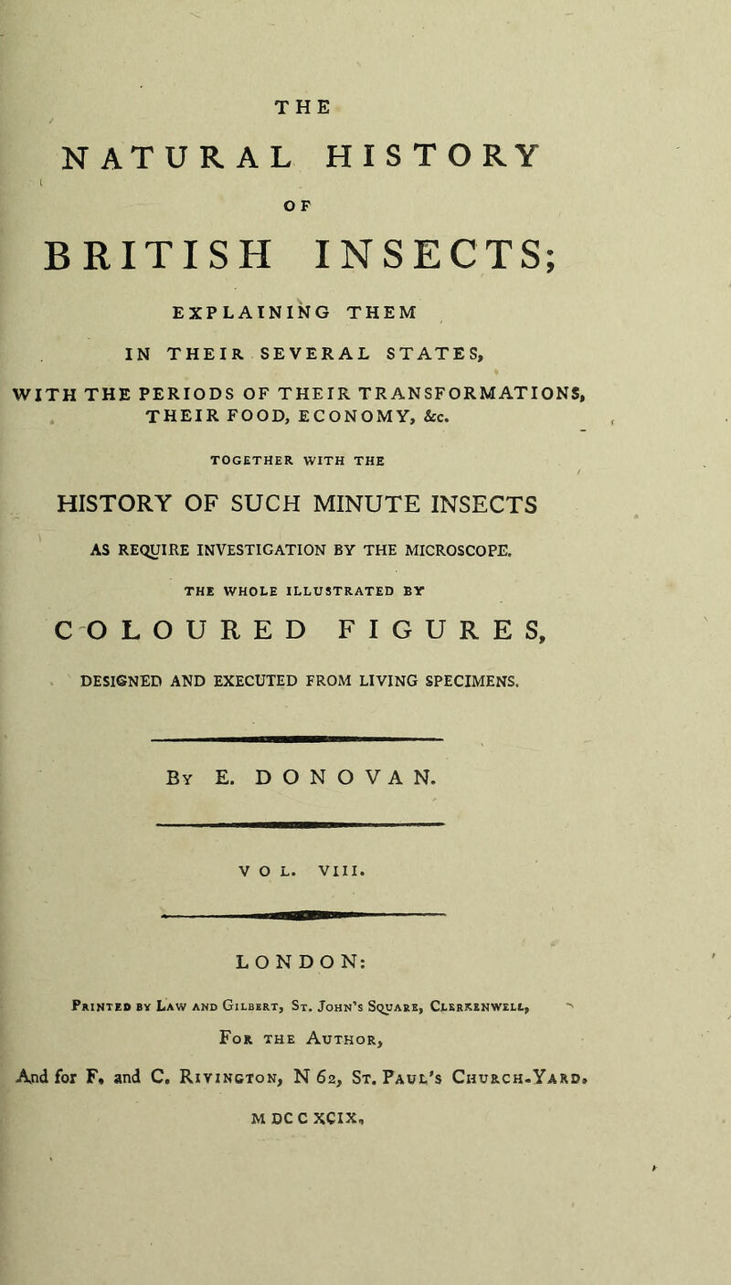 THE NATURAL HISTORY t O F BRITISH INSECTS; EXPLAINING THEM IN THEIR SEVERAL STATES, WITH THE PERIODS OF THEIR TRANSFORMATIONS, THEIR FOOD, ECONOMY, See. TOGETHER WITH THE HISTORY OF SUCH MINUTE INSECTS AS REQUIRE INVESTIGATION BY THE MICROSCOPE. THE WHOLE ILLUSTRATED BY COLOURED FIGURES, DESIGNED AND EXECUTED FROM LIVING SPECIMENS. Bv E. DONOVAN. VOL. VIII. LONDON: Printed by Law and Gilbert, St. John’s Square, Clerkenweli, For the Author, And for F« and C. Riyington, N 62, St. Paul's Church.Yard, M DC C XCIX