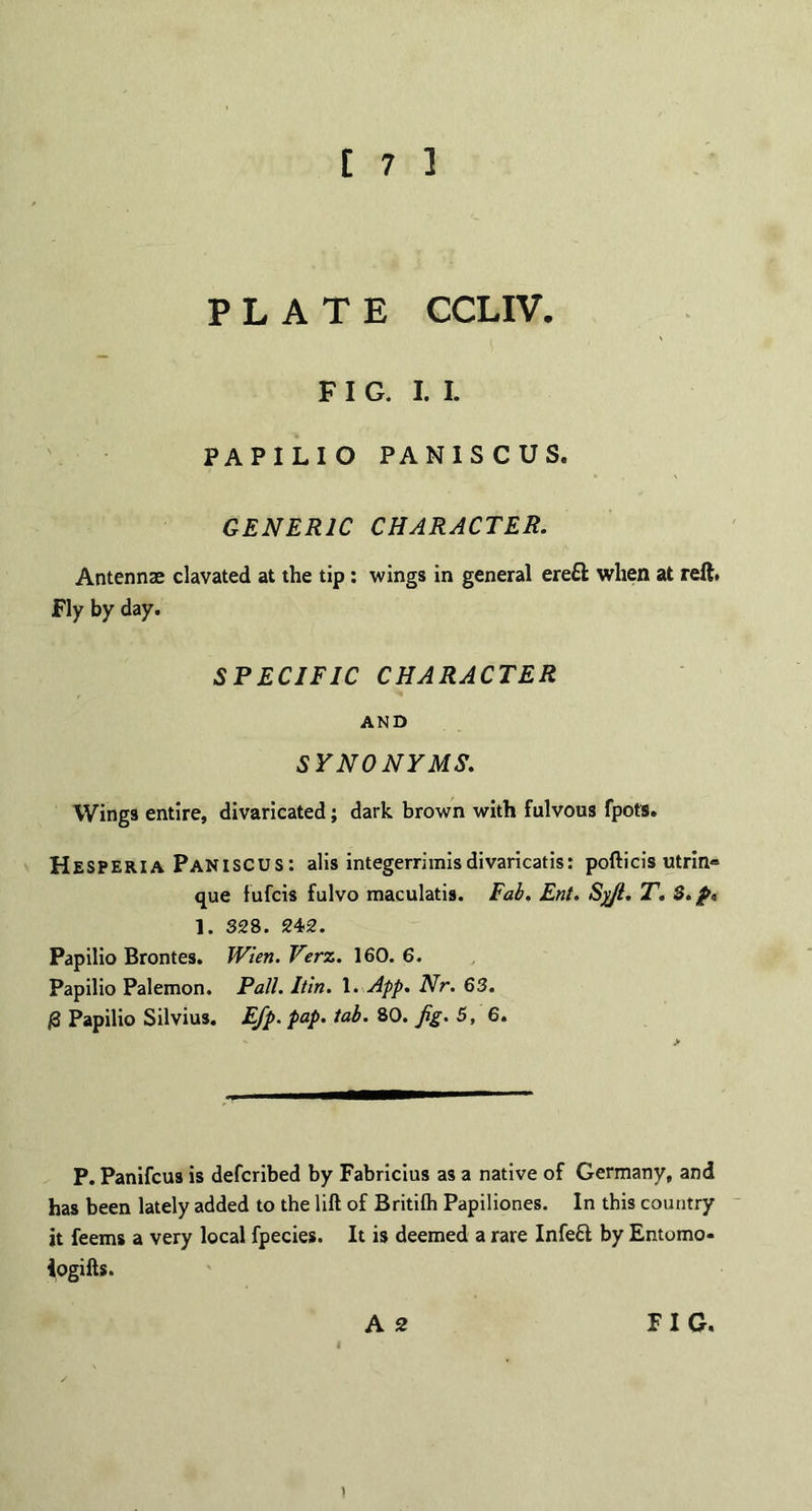 PLATE CCLIV. FIG. I. I. PAPILIO PANISCUS. GENERIC CHARACTER. Antennae clavated at the tip: wings in general ere£l when at reft. Fly by day. SPECIFIC CHARACTER AND SYNONYMS. Wings entire, divaricated; dark brown with fulvous fpots. Hesperia Paniscus: alis integerrimisdivaricatis: pofticis utrin® que fufcis fulvo maculatis. Fab. Ent. Syji. T. S. 1. 328. 242. Papilio Brontes. Wten. Verz. 160. 6. Papilio Palemon. Pall. Itin. 1. App. Nr. 63. |3 Papilio Silvius. E/p. pap. tab. 80. Jig. 5, 6. P. Panifcus is defcribed by Fabricius as a native of Germany, and has been lately added to the lilt of Britilh Papiliones. In this country it feems a very local fpecies. It is deemed a rare Infeft by Entomo* iogifts. )