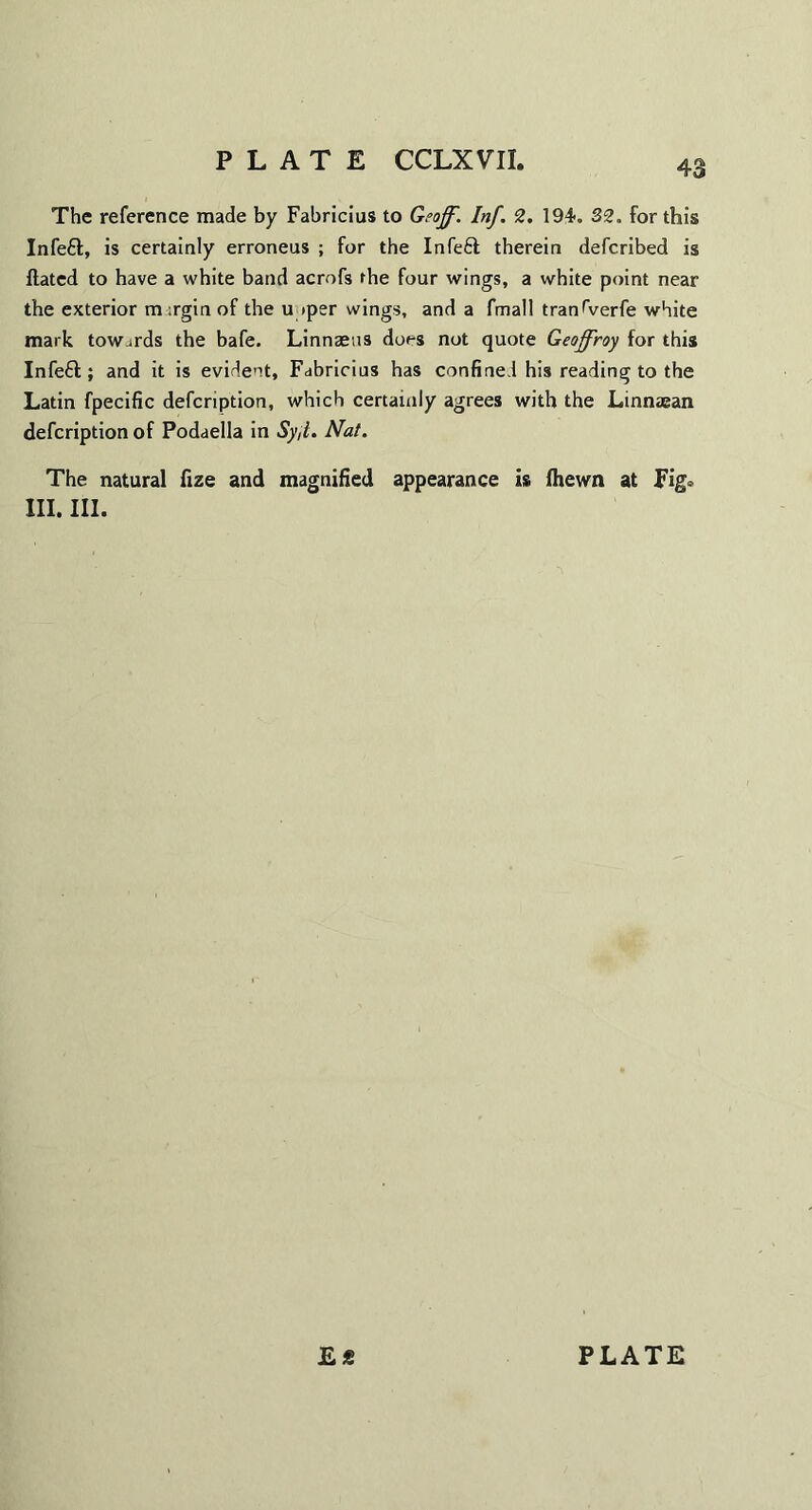 The reference made by Fabricius to Geoff. Inf. 2. 194. 32. for this Infeft, is certainly erroneus ; for the Infe£t therein defcribed is Hated to have a white band acrofs the four wings, a white point near the exterior m ;rgin of the u »per wings, and a fmall tran^verfe white mark towards the bafe. Linnaeus dors not quote Geoffroy for this Infeft; and it is evident, Fabricius has confined his reading to the Latin fpecific defcription, which certainly agrees with the Linnaean defcription of Podaella in Syjl. Nat. The natural fize and magnified appearance is (hewn at Fig» III. III. PLATE