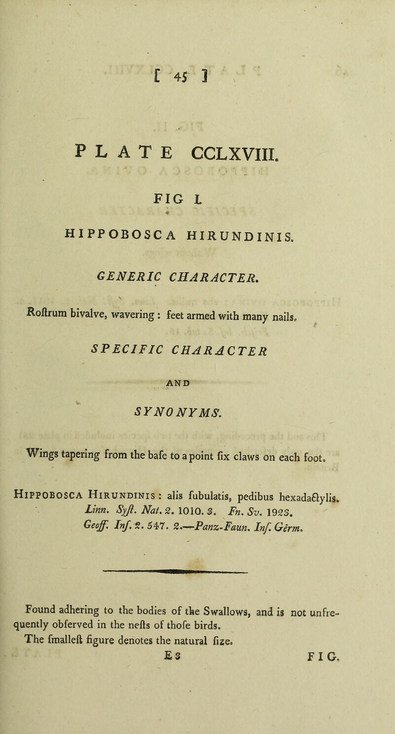 PLATE CCLXVIII. FIG L * HIPPOBOSCA HIRUNDINIS. GENERIC CHARACTER. Rollrum bivalve, wavering : feet armed with many nails, SPECIFIC CHARACTER AND SYNONYMS. Wings tapering from the bafe to a point fix claws on each foot. HlPPOBOSCA Hirundinis : alis fubulatis, pedibus hexada&ylis. Linn. Syji. Nat. 2. 1010. 3. Fn. Sv. 1923. Geoff. Inf. 2. 547. 2.—Panz-Faun. Inf. Germ. Found adhering to the bodies of the Swallows, and is not unfre- quently obferved in the nefts of thofe birds. The fmalleft figure denotes the natural fize, £3 FIG,