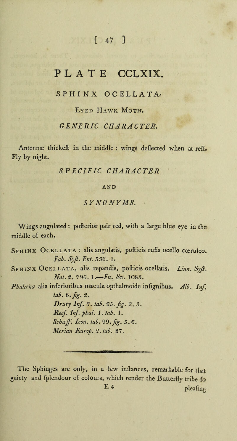 PLATE CCLXIX. SPHINX OCELLATA.- Eyed Hawk Moth. GENERIC CHARACTER. Antennas thickeft in the middle : wings deflected when at reft. Fly by night. SPECIFIC CHARACTER AND SYNONYMS. Wings angulated: pofterior pair red, with a large blue eye in the middle of each. Sphinx Ocellata: alls angulatis, pofticis rufis ocello coeruleo. Fab. Syjl. Ent. 536. 1. Sphinx Ocellata, alis repandis, pofticis ocellatis. Linn. Syfi. Nat. ft. 796. 1.—Fn. Sv. 1083. Phalcena alis inferioribns macula opthalmoide infignibus. Alb. Inf. tab. 8.fig. 2. Drury Inf. 2. tab. 25. fig. 2.3. Roef. Inf. phal. 1. tab. 1. Schceff. Icon. tab. 99. fig. 5.6. Merian Rurop. 2. tab. 87. The Sphinges are only, in a few inftances, remarkable for that gaiety and fplendour of colours, which render the Butterflv tribe fo E 4 pleafing