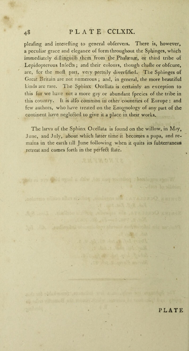 pleafing and interefling to general obfervers. There is, however, a peculiar grace and elegance of form throughout the Sphinges, which immediately diftinguifh them from the Phalaenae, or third tribe of Lepidopterous Infedfs ; and their colours, though chafle or obfcure, are, for the mofl part, very prettily diverfified. The Sphinges of Great Britain are not numerous ; and, in general, the more beautiful kinds are rare. The Sphinx Ocellata is certainly an exception to this for we have not a more gay or abundant fpecies of the tribe in this country. It is alfo common in other countries of Europe : and few authors, who have treated on the Entomology of any part of the continent have negle£led to give it a place in their works. The larva of the Sphinx Ocellata is found on the willow, in May, June, and July, about which latter time it becorpes a pupa, and re¬ mains in the earth till June following when it quits its fubterranean retreat and comes forth in the perfefl flate.